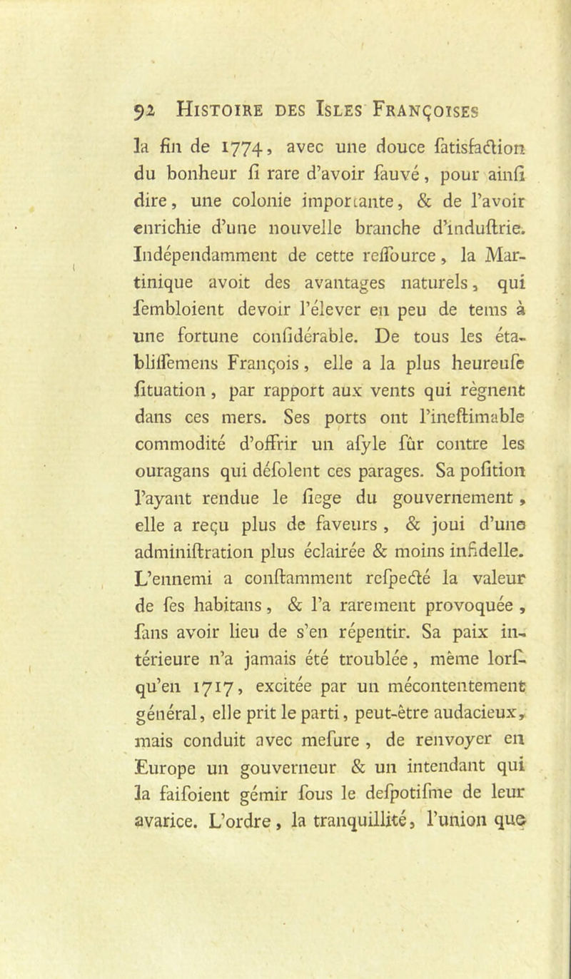 la fin de 1774, avec une douce fatisfadion du bonheur fi rare d’avoir fauvé, pour aiiifi dire, une colonie imporcante, & de l’avoir enrichie d’une nouvelle branche d’induftrie. Indépendamment de cette relTource, la Mar- tinique avoit des avantages naturels, qui lembloient devoir l’élever en peu de teins à une fortune confidérable. De tous les éta- blilfemens François, elle a la plus heureufe fituation, par rapport aux vents qui régnent dans ces mers. Ses ports ont l’ineftimable commodité d’offrir un afyle fur contre les ouragans qui défolent ces parages. Sa pofition l’ayant rendue le fiege du gouvernement, elle a reçu plus de faveurs , & joui d’un© adminiftration plus éclairée & moins infidelle. L’ennemi a conftamment rcfpedé la valeur de fes habitans, & l’a rarement provoquée , fans avoir lieu de s’en répentir. Sa paix in- térieure n’a jamais été troublée, même lorf. qu’en 1717, excitée par un mécontentement général, elle prit le parti, peut-être audacieux, mais conduit avec mefure , de renvoyer eu Europe un gouverneur & un intendant qui la faifoient gémir fous le delpotifme de leur avarice. L’ordre, la tranquillité, l’union qua