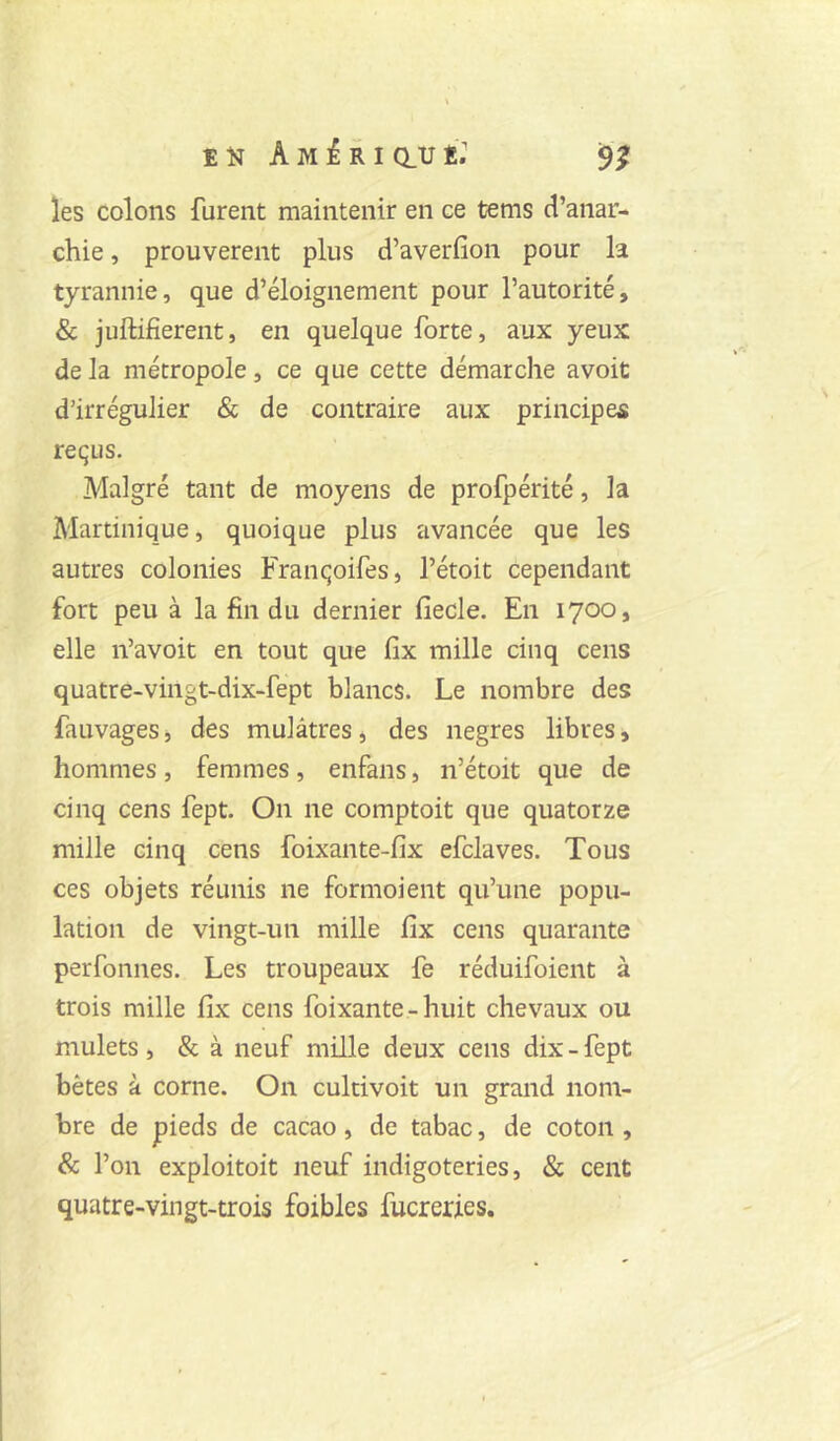 les colons furent maintenir en ce tems d’anar- chie , prouvèrent plus d’averfion pour la tyrannie, que d’éloignement pour l’autorité, & juftifierent, en quelque forte, aux yeux de la métropole, ce que cette démarche avoit d’irrégulier & de contraire aux principes reçus. Malgré tant de moyens de profpérité, la Martinique, quoique plus avancée que les autres colonies Françoifes, l’étoit cependant fort peu à la fin du dernier fiecle. En 1700, elle n’avoit en tout que fîx mille cinq cens quatre-vingt-dix-fept blancs. Le nombre des fauvages j des mulâtres, des negres libres, hommes, femmes, enfans, n’étoit que de cinq cens fept. On ne comptoit que quatorze mille cinq cens foixante-fix efclaves. Tous ces objets réunis ne formoient qu’une popu- lation de vingt-un mille fix cens quarante perfonnes. Les troupeaux fe réduifoient à trois mille fîx cens foixante-huit chevaux ou mulets, & à neuf mille deux cens dix-fept bêtes à corne. On culcivoit un grand nom- bre de pieds de cacao, de tabac, de coton , & l’on exploitoit neuf iiidigoteries, & cent quatre-vingt-trois foibles fucrerfes.