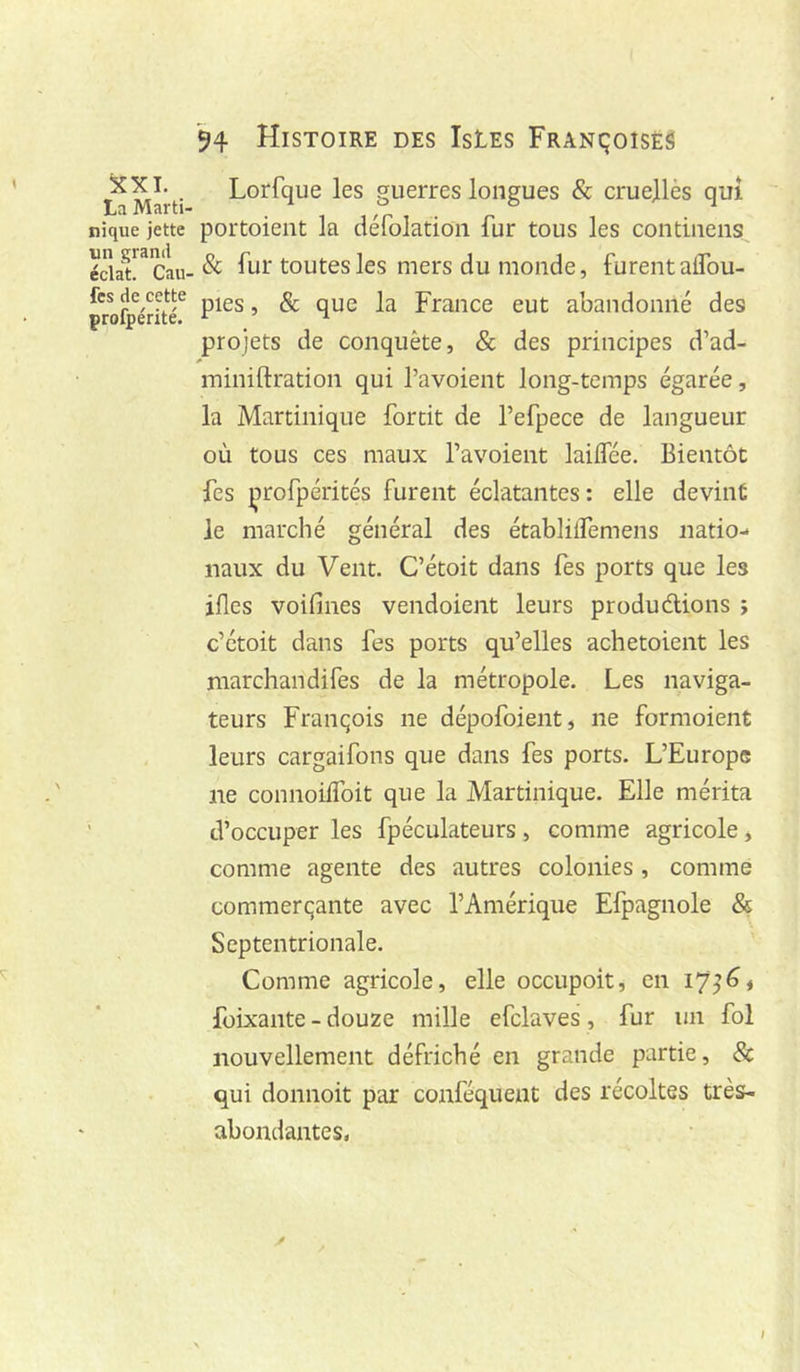 ^XL Lorfque les guerres longues & cruejlès qui nique jette portoieiit la defolatioii fur tous les contiiiens écia^^Tau-& fut toutes les mets du monde, furent alTou- fes de cette ^ qjjg France eut abandonné des profpente. ^ ^ projets de conquête, & des principes d’ad- miniftration qui l’avoient long-temps égarée, la Martinique forcit de l’efpece de langueur où tous ces maux l’avoient lailfée. Bientôt fes çrofpérités furent éclatantes : elle devint Je marché général des établilfemens natio- naux du Vent. C’étoit dans fes ports que les ifles voifines vendoient leurs produdlions ; c’étoit dans fes ports qu’elles achetoient les marchandifes de la métropole. Les naviga- teurs François ne dépofoient, ne formoient leurs cargaifons que dans fes ports. L’Europe ne connoilfoit que la Martinique. Elle mérita ’ d’occuper les fpéculateurs , comme agricole, comme agente des autres colonies, comme commerçante avec l’Amérique Efpagnole & Septentrionale. Comme agricole, elle occupoit, en 17^^♦ foixante - douze mille efclaves , fur un fol nouvellement défriché en grande partie, Sc qui donnoit par conféqueut des récoltes très- abondantes, I