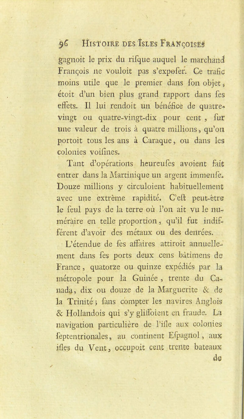 gagnoit le prix du rifque auquel le marchand François ne vouloit pas s’expofer. Ce trafic moins utile que le premier dans fon objet j étoit d’un bien plus grand rapport dans fes effets. Il lui rendoit un bénéfice de quatre-^ vingt ou quatre-vingt-dix pour cent , fur une valeur de trois à quatre millions, qu’on portoit tous les ans à Caraque, ou dans les colonies voifînes. Tant d’opérations heureufes avoieiit fait entrer dans la Martinique un argent immenfe. Douze millions y cLrculoient habituellement avec une extrême rapidité. C’eft peut-être le feul pays de la terre où l’on ait vu le nu- méraire en telle proportion, qu’il fut indif- férent d’avoir des métaux ou des denrées. L’étendue de fes affaires attiroit annuelle- ment dans fes ports deux cens bâtimens de France, quatorze ou quinze expédiés par la métropole pour la Guinée , trente du Ca- nada, dix ou douze de la Marguerite & de la Trinité j fans compter les navires Anglois & Hollandois qui s’y glilfoient en fraude. La navigation particulière de l’ifle aux colonies feptentrionales, au continent Efpagilol, aux ifles du Vent, occupoit cent trente bateaux de