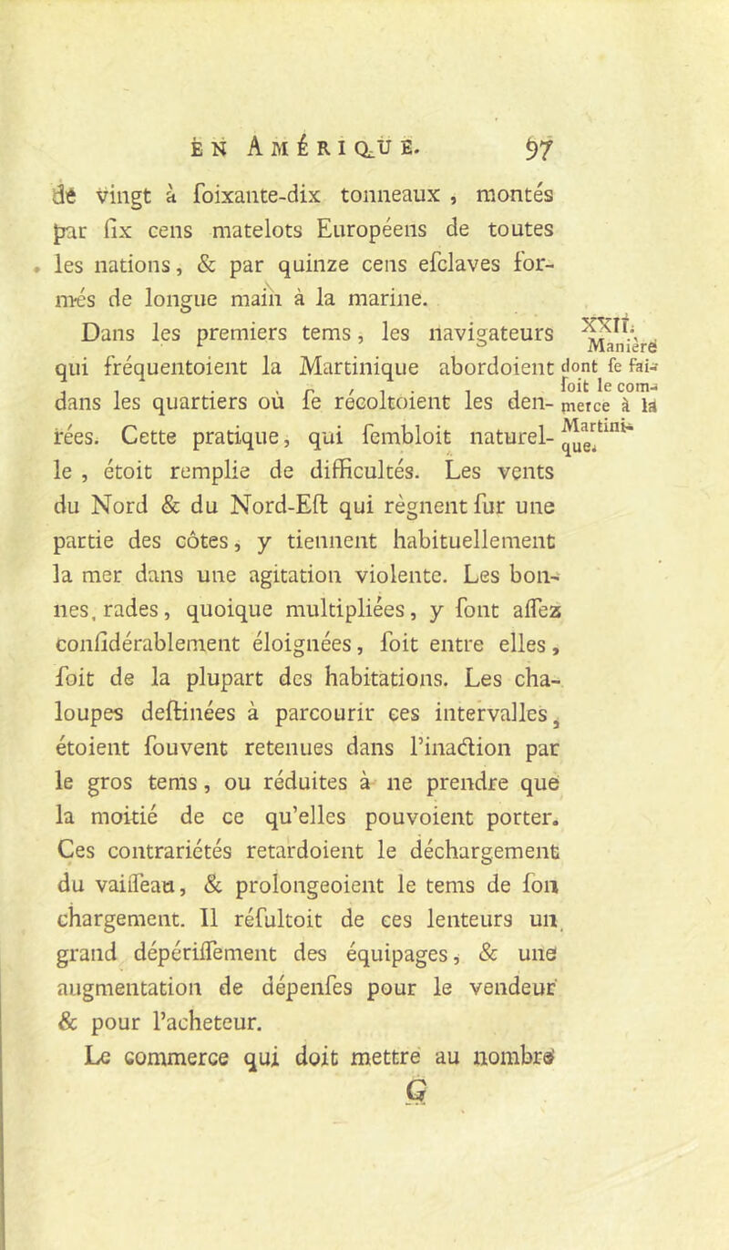 xxit Manièrd difi vingt à foixante-dix tonneaux , montés par fix cens matelots Européens de toutes • les nations, & par quinze cens efclaves for- més de longue maiîi à la marine. Dans les premiers tems, les navigateurs qui fréquentoient la Martinique abordoient flont fe fti- . , . . r / 1 • 1 1 comj dans les quartiers ou le recoltoient les den- jnerce à la rées. Cette pratique, qui fembloit naturel- le , étoit remplie de difficultés. Les vents du Nord & du Nord-Eft qui régnent fur une partie des côtes, y tiennent habituellement la mer dans une agitation violente. Les bon- nes, rades, quoique multipliées, y font aire2s confidérablement éloignées, foit entre elles, foit de la plupart des habitations. Les cha- loupes deftinées à parcourir ces intervalles^ étoient fouvent retenues dans l’inadion par le gros tems, ou réduites à ne prendre que la moitié de ce qu’elles pouvoient porter. Ces contrariétés retardoient le déchargement du vaiiTeau, & prolongeoient le tems de foii chargement. Il réfultoit de ces lenteurs un_ grand dépérilTement des équipages, & une augmentation de dépenfes pour le vendeur & pour l’acheteur. Le commerce qui doit mettre au nombre G