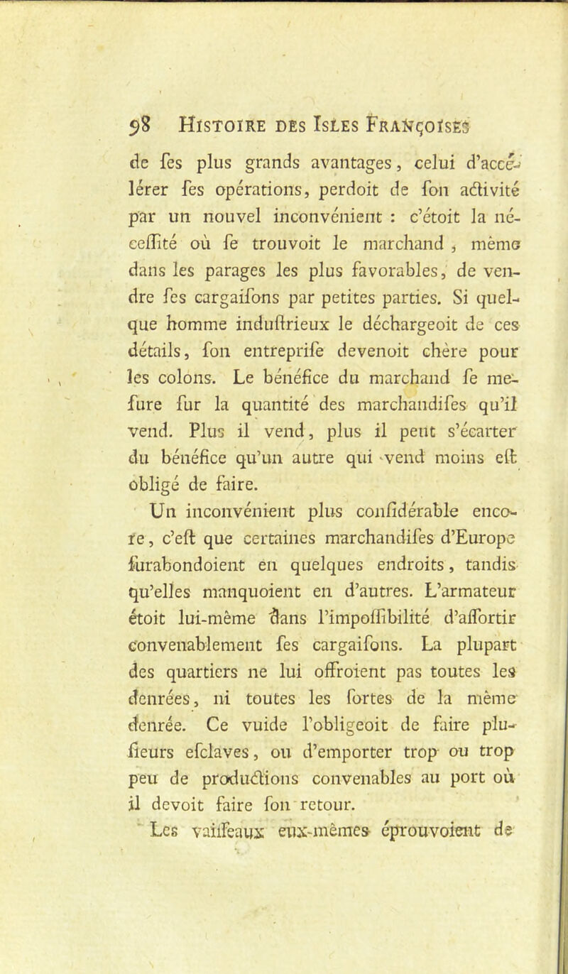 de fes plus grands avantages, celui d’accé-^ lérer fes opérations, perdoit de fon adivité par un nouvel inconvénient : c’étoit la né- eeiîîté où fe trouvoit le marchand , mémo dans les parages les plus favorables, de ven- dre fes cargaifons par petites parties. Si quel- que homme induftrieux le déchargeoit de ces détails, fon entreprife devenoit chère pour les colons. Le bénéfice du marchand fe rae^ fure fur la quantité des marchandifes qu’il vend. Plus il vend, plus il peut s’écarter du bénéfice qu’un autre qui 'vend moins eft obligé de faire. Un inconvénient plus confidérable enco- re , c’eft que certaines marchandifes d’Europe furabondoient en quelques endroits, tandis qu’elles manquoient en d’autres. L’armateur étoit lui-même dans l’impoifibilité d’aifortir convenablement fes cargaifons. La plupart des quartiers ne lui offroient pas toutes les denrées, ni toutes les fortes de la même- denrée. Ce vuide l’obligeoit de faire plu- fleurs efclaves, ou d’emporter trop ou trop peu de produdions convenables au port où il devoit faire fon retour, ’  Les vailfeaux eux-mênie» éprouvaient de