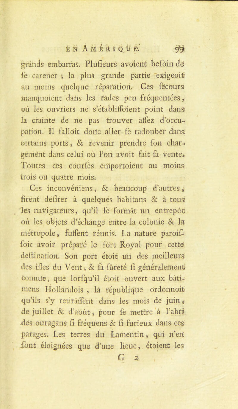 gtinds embarras. Plufieurs a voient befoin de le carener ; la plus grande partie 'exigeoiü au moins quelque réparation. Ces fëcours manquaient dans les rades peu fréquentées, où lés ouvriers ne s’établiflbient point dans la crainte de ne pas trouver aflez d’occu- pation. Il fallôit donc aller fe radouber dans certains ports, & revenir prendre fon char- gement dans celui où l’on avoit fait fa vente. Toutes cés courfes emportoient au moins trois ou quatre mois. Ces inconvéniens, & beaucoup d’autres,- firent delîrer à quelques habitans & à tous les navigateurs, qu’il fe formât un entrepôt où les objets d’échange entre la colonie & la métropole, fulTent réunis. La nature paroif. foie avoir préparé le fort Royal pour cette deftination. Son port étoit uii des nieilleurs des iiles du Vent, & fa fureté Ci généralement connue, que lorfqu’il étoit ouvert aux bàti- mens Hollandois , la république ordonnoit qu’ils s’y retitaifent dans les mois de juin, de juillet & d’août, pour fe mettre à l’abri des ouragans Ci fréquens & fi furieux dans ces parages. Les terres du Lamentin, qui ii’eit Tout éloignées que d’une lieue, étoient les G 2,