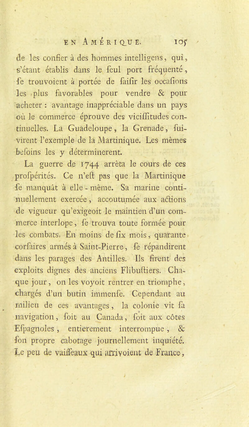 de les confier à des hommes intelligens, qui, s’étant établis dans le feul port fréquenté, fe trouvoient à portée de faifir les oocafions les .plus favorables pour vendre & pour acheter : avantage inappréciable dans un pays où le commerce éprouve des viciffitudes con- tinuelles. La Guadeloupe, la Grenade, fui- virent l’exemple de la Martinique. Les mêmes befoins les y déterminèrent. La guerre de 1744 arrêta le cours de ces profpérités. Ce n’efl: pas que la Martinique fe manquât à elle - même. Sa marine conti- nuellement exercée, accoutumée aux adions de vigueur qu’exigeoit le maintien d’un com- merce interlope, fe trouva toute formée pour les combats-. En moins de fix mois, quarante corfaires armés à Saint-Pierre, fe répandirent dans les parages des Antilles. Ils firent des exploits dignes des anciens Flibuftiers. Cha- que jour, on les voyoit rentrer en triomphe, chargés d’un butin immenfe. Cependant au milieu de ces avantages, la colonie vit fa navigation, foit au Canada, foit aux côtes Efpagnoles, entièrement interrompue, & fon propre cabotage journellement inquiété. Le peu de vaiiTeaux qui aiTivoient de France,