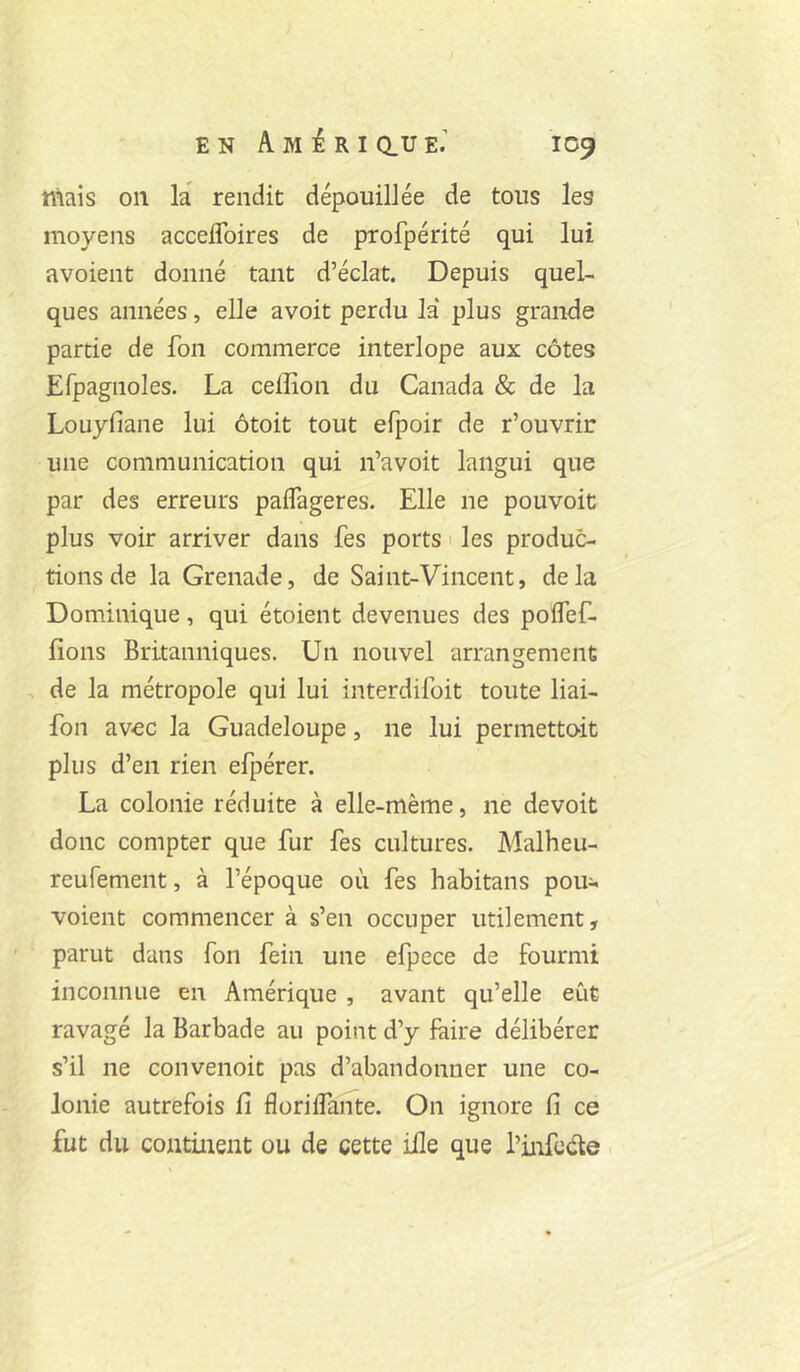 niais on la rendit dépouillée de tous les moyens accelToires de profpérité qui lui avoient donné tant d’éclat. Depuis quel- ques années, elle a voit perdu la* plus grande partie de fon commerce interlope aux côtes Efpagnoles. La ceffion du Canada & de la Louyfiane lui ôtoit tout efpoir de r’ouvrir: une communication qui n’avoit langui que par des erreurs paflageres. Elle ne pouvoir plus voir arriver dans fes ports ' les produc- tions de la Grenade, de Saint-Vincent, delà Dominique, qui étoient devenues des poflef- fions Britanniques. Un nouvel arrangement de la métropole qui lui interdifoit toute liai- fon avec la Guadeloupe, ne lui permetto-it plus d’en rien efpérer. La colonie réduite à elle-même, ne devoit donc compter que fur fes cultures. Malheu- reufement, à l’époque où fes habitans pou- voient commencer à s’en occuper utilement, parut dans fon fein une efpece de fourmi inconnue en Amérique , avant qu’elle eût ravagé la Barbade au point d’y faire délibérer s’il ne convenoit pas d’abandonner une co- lonie autrefois fi florilfante. On ignore fi ce fut du continent ou de cette ille que l’infede