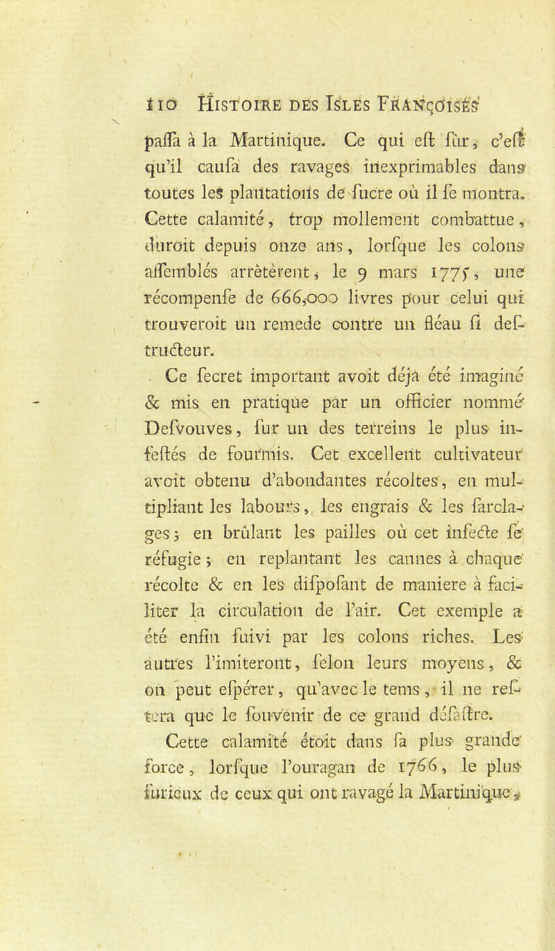 pafïà à la Martinique. Ce qui eft fur ,• c’e(^ qu’il caufa des ravages inexprimables dans toutes les plaiitatioils de fucre où il fe montra. Cette calamité , trop mollement combattue , dùroit depuis onze ans, lorfque les colons alfcmblés arrêtèrent ^ le 9 mars 1775', une récompenfe de 666,000 livres pour celui qui trouveroit un remede contre un fléau fi deC- truéleur. . Ce fecret important avoit déjà été imaginé & mis en pratique par un officier nommé Defvouves, fur un des terreins le plus in- feftés de foutmis. Cet excellent cultivateur avoit obtenu d’abondantes récoltes, en mul- tipliant les labours,, les engrais & les farcla- ges 5 en brûlant les pailles où cet infedle fe réfugie ; en replantant les cannes à chaque' récolte & en les difpofant de maniéré à faci- liter la circulation de l’air. Cet exemple a été enfin fuivi par les colons riches. Les- autres l’imiteront, félon leurs moyens, & on peut efpérer, qu’avec le tems ,• il ne ret tera que le fouvenir de ce grand défaire. Cette calamité étoit dans fa plus grande' force, lorfque l’ouragan de 1766, le plus furieux de ceux qui ont ravagé la Martinique #