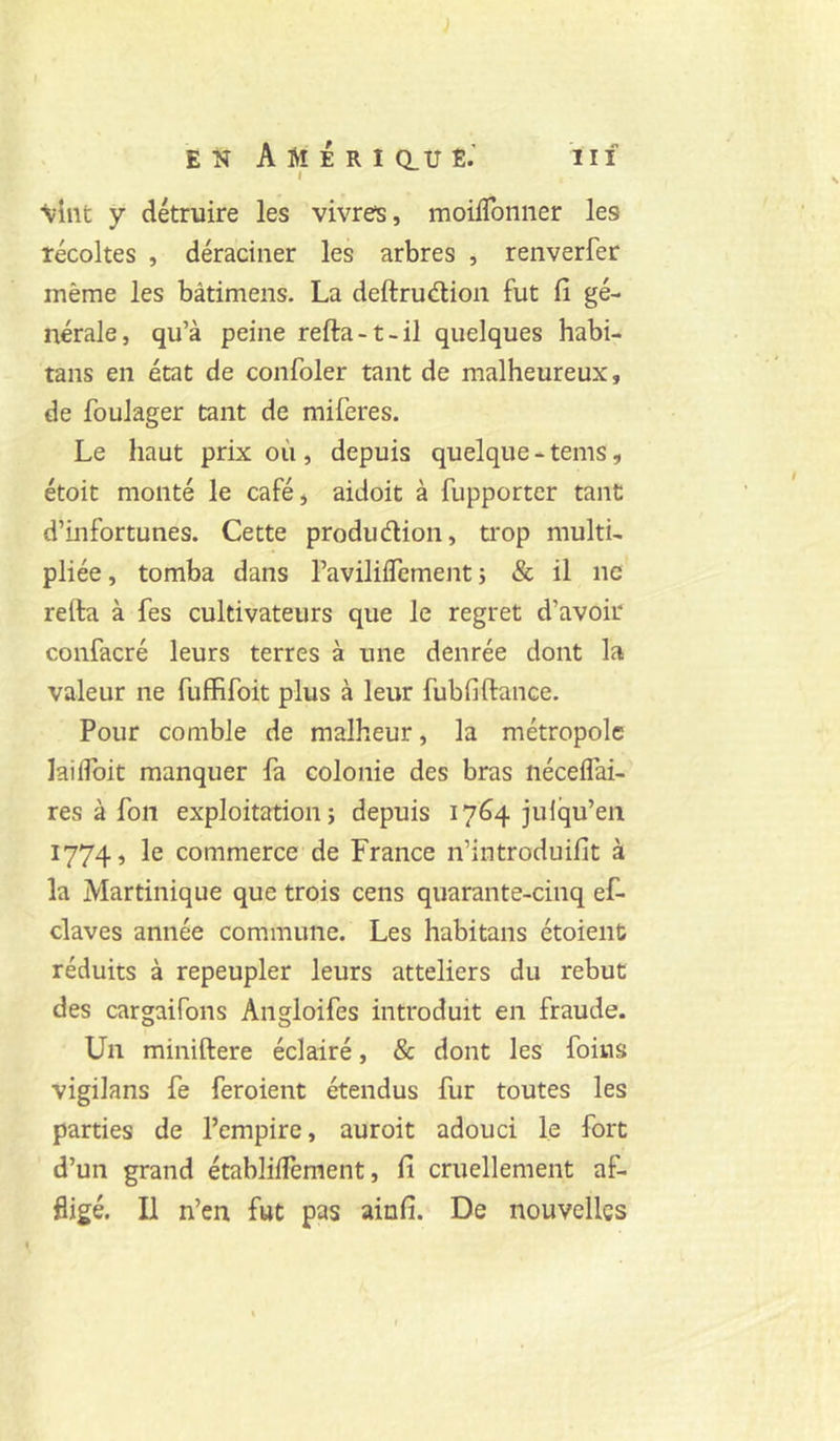 J EN A M E R I Q_U Ë.’ III I •vînt y détruire les vivres, moüTonner les récoltes , déraciner les arbres , renverfer même les bâtimens. La deftrudion fut fi gé- nérale, qu’à peine refta-t-il quelques habi- tans en état de confoler tant de malheureux, de fouJager tant de miferes. Le haut prix où , depuis quelque - tems, étoit monté le café, aidoit à fupporter tant d’infortunes. Cette produdion, trop multi- pliée , tomba dans l’aviliflement ; & il ne refta à fes cultivateurs que le regret d’avoir confacré leurs terres à une denrée dont la valeur ne fuffifoit plus à leur fubfiftance. Pour comble de malheur, la métropole lailToit manquer fa colonie des bras nécelfai- res à fon exploitation; depuis 1764 julqu’eii 1774, le commerce de France n’introduifit à la Martinique que trois cens quarante-cinq ef- claves année commune. Les habitans étoieiit réduits à repeupler leurs atteliers du rebut des cargaifons Angloifes introduit en fraude. Un miniftere éclairé, 8c dont les foins vigilans fe feroient étendus fur toutes les parties de l’empire, auroit adouci le fort d’un grand établilfement, fi cruellement af- fligé. Il n’en fut pas ainfi. De nouvelles