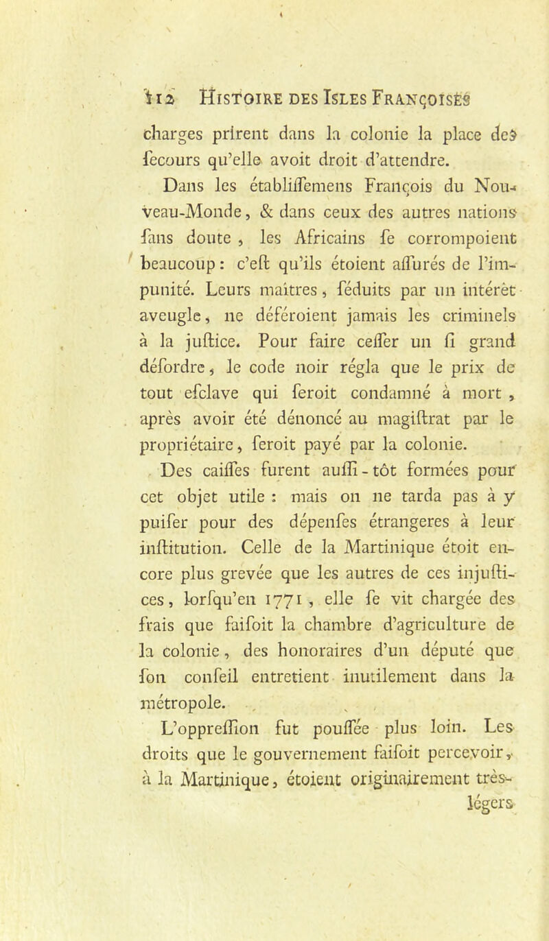 charges prirent dans la colonie la place dcÿ fecours qu’ello avoit droit d’attendre. Dans les établilTemens François du Nou-« > veau-Monde, & dans ceux des autres nations fans doute , les Africains fe corrompoient ^ beaucoup : c’eft qu’ils étoient affurés de l’im- punité. Leurs maîtres, féduits par un intérêt aveugle, ne déféroient jamais les criminels à la juftice. Pour faire ceifer un il grand défordre, le code noir régla que le prix de tout efclave qui feroit condamné à mort , après avoir été dénoncé au magiftrat par le propriétaire, feroit payé par la colonie. Des caiifes furent aulîi-tôt formées pour cet objet utile : mais on ne tarda pas à y puifer pour des dépenfes étrangères à leur inftitution. Celle de la Martinique étoit en- core plus grevée que les autres de ces injufti- ces, lorfqu’en 1771 , elle fe vit chargée des frais que faifoit la chambre d’agriculture de la colonie, des honoraires d’un député que fon confeil entretient inutilement dans la métropole. , L’oppreilîon fut pouifée plus loin. Les droits que le gouvernement faifoit percevoir,, à la Martinique, étoient originairement très- légers