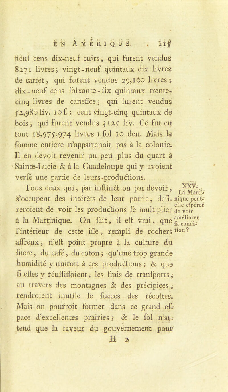 ttêüf cens dix-aieuf cuirs, qui furent vendus 8271 livres; vingt-neuf quintaux dix livres de carret, qui furent vendus 29,100 livres; dix-neuf cens foixante-fîx quintaux trente- cinq livres de canefice, qui furent vendus f2,98oliv. lof. ; cent vingt-cinq quintaux de bois, qui furent vendus ^i2f liv. Ce fut en tout 18,97J,974 livres i fol 10 den. Mais la fomme entière n’appartenoit pas à la colonie, il en devoir revenir un peu plus du quart à ' Sainte-Lucie & à la Guadeloupe qui y avoient verfé une partie de leurs-produdlions. Tous ceux qui, par inftindl ou par devoir, s’occupent des intétèts de leur patrie, défi-nique peut- reroieiit de voir les produdions fe multiplier de voir à la Martinique. On fait, il eft vrai, que p^cond'^’^ l’intérieur de cette ifle, rempli de rochers t‘on? affreux, n’eft point propre à la culture du fucre, du café, du coton ; qu’une trop grande humidité y nuiroit à ces produdions; & que fi elles y réufiiifoiént, les frais de tranfports au travers des montagnes & des précipices ; rendroient inutile le fuccès des récoltes. Mais on pourroit former dans ce grand e& pace d’excellentes prairies ; & le fol n’at- tend que la faveur du gouverneraeiit pour H ;!>