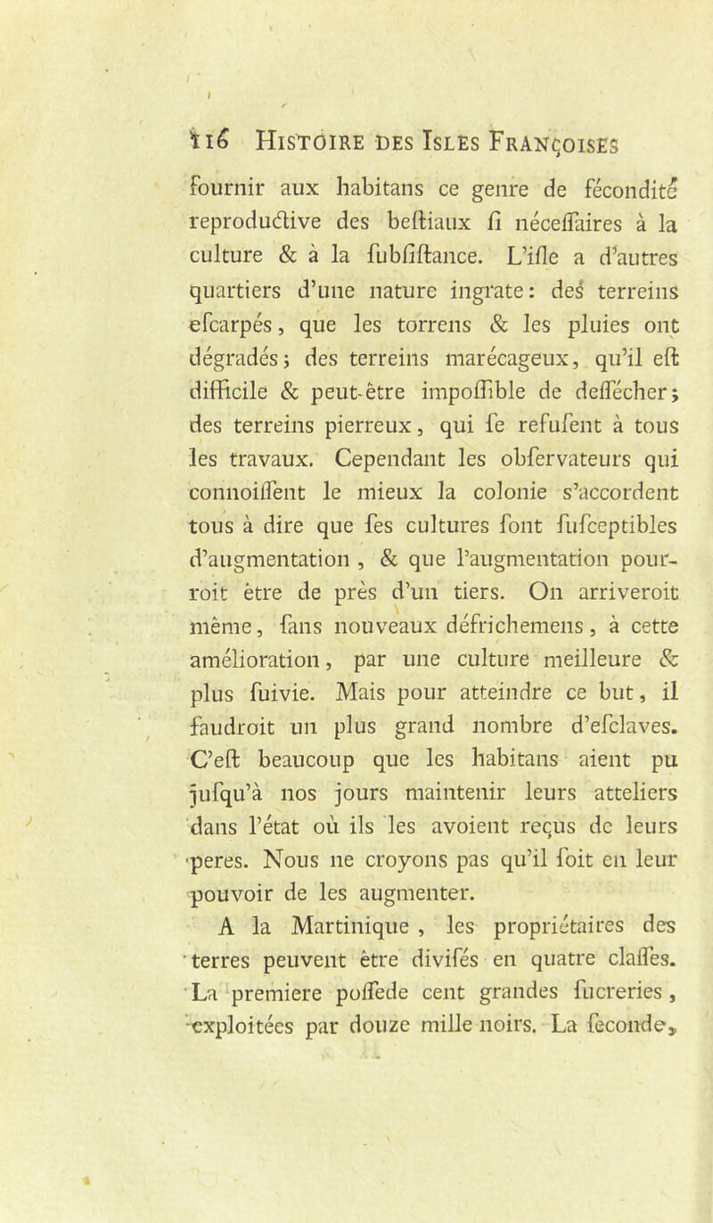 iiê Histoire des Isles Fran^joises fournir aux habitans ce genre de fécondité reproductive des beftiaux fi néceffaires à la culture & à la fubfiftance. L’ifle a d^autres quartiers d’une nature ingrate: des terreins efcarpés, que les torrens & les pluies ont dégradés; des terreins marécageux, qu’il eft difficile & peut-être impoffible de delfécher; des terreins pierreux, qui fe refufent à tous les travaux. Cependant les obfervateurs qui connoilfent le mieux la colonie s’accordent tous à dire que fes cultures font fufceptibles d’augmentation , & que l’augmentation pour- roit être de près d’un tiers. On arriveroit même, fans nouveaux défrichemens, à cette amélioration, par une culture meilleure & plus fuivie. Mais pour atteindre ce but, il faudroit un plus grand nombre d’efclaves. C’eft beaucoup que les habitans aient pu ^ufqu’à nos jours maintenir leurs atteliers ‘dans l’état où ils les avoient reçus de leurs •peres. Nous ne croyons pas qu’il foit en leur pouvoir de les augmenter. A la Martinique , les propriétaires des ■ terres peuvent être divifés en quatre clalTes. 'La‘première polTede cent grandes fiicreries , -exploitées par douze mille noirs. La fécondé.