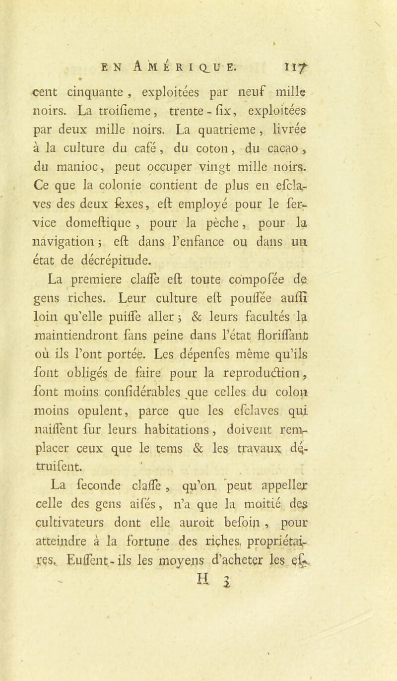 \ EN Amérique. 117 cent cinquante, exploitées par neuf mille noirs. La troifieme, trente-fix, exploitées par deux mille noirs. La quatrième, livrée à la culture du café, du coton, du cacao , du manioc, peut occuper vingt mille noirs. Ce que la colonie contient de plus en efcla,- ves des deux lèxes, eft employé pour le fer- vice domeftique , pour la pèche, pour la navigation ; eft dans l’enfance ou dans un état de décrépitude. La première clafle eft toute compofée de gens riches. Leur culture eft poulfée aufli loin qu’elle piiilTe aller j & leurs facultés la maintiendront fans peine dans l’état florilfanl: où ils l’ont portée. Les dépenfes même qu’ils font obligés de faire pour la reprodudion, font moins confidérables ^que celles du colon moins opulent, parce que les efclaves qui nailfent fur leurs habitations, doivent renv placer ceux que le tems & les travaux dq- truifent. La fécondé clalfe , qu’on peut appeller celle des gens aifés, n’a que la moitié des cultivateurs dont elle auroit befoiji, pour atteindre à la fortune des riçhes, propriétai- res. Euflènt-ils les moyens d’acheter les eÇ^> H î