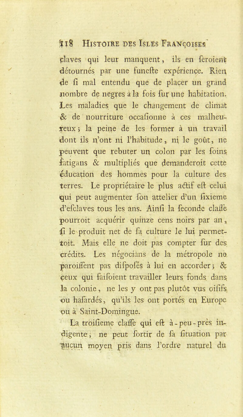 • plaves qui leur manquent, ils en feroienfe détournés par une funefte expérience. Rien de fi mal entendu que de placer un grand nombre de negres à la fois fuir une habitation. Les maladies que le changement de climat & de nourriture occafionne à ces malheu- reux J la peine de les former à un travail dont ils n’ont ni l’habitude, ni le goût, ne peuvent que rebuter un colon par les foins fatigans & multipliés que demanderait cette éducation des hommes pour la culture des terres. Le propriétaire le plus aélif eft celui qui peut augmenter fon attelier d’un fixieme d’efclaves tous les ans. Ainfi la fécondé claiî’e pourroit acquérir quinze cens noirs par an, fi le produit net de fa culture le lui permet- toit. Mais elle ne doit pas compter fur des crédits. Les négocians de la métropole no, paroiiTent pas difpofés à lui en accorder j Sç çeiix qui faifoient travailler leurs fonds, dans, la colonie, ne les y ont pas plutôt vus oififs «U hafardés, qu’ils les ont portés en Europe ou à Saint-Domingue. La troifieme claife qui eft à-peu-près in- digente; ne peut fortir de fa fituation par l^uçun moyen pris_ dans l’ordre naturel du