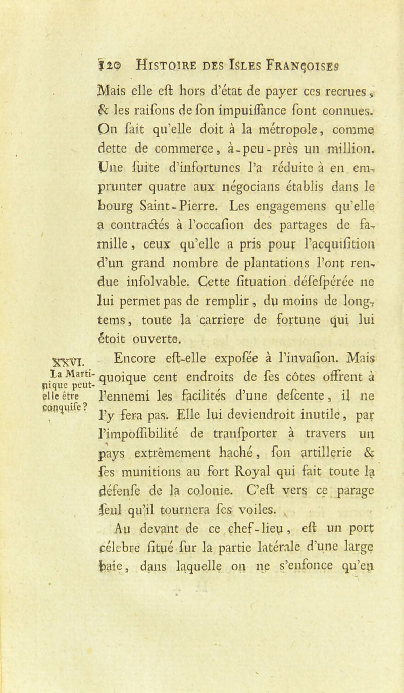 Mais elle eft hors d’état de payer ces recrues, fc les raifons de fon impuiflance font connues, Qn fait qu’elle doit à la métropole, commet dette de commerce, à-peu-près un million. Une fuite d’infortunes l’a réduite à en em^ prunter quatre aux négocians établis dans le bourg Saint-Pierre. Les engagemens qu’elle a contradés à l’occafion des partages de fa^ mille , ceux qu’elle a pris pour l’acquifition d’un grand nombre de plantations l’ont ren^ due infolvable. Cette fituatiori défefpérée ne lui permet pas de remplir, du moins de long7 tems, toute la carrière de fortune qui lui étoit ouverte. Encore eft-elle expofée à l’invafion. Mais la Marti- quoique cent endroits de fes côtes offrent à pique peut- ^ ^ plie être l’ennemi les facilités d’une defcente, il ne çQnç|uife. inutile, par l’impoffibilité de tranfporter à travers un pays extrèmernent haché, fon artillerie 8ç fes munitions, au fort Royal qui fait toute l^i défenfe de la colonie. C’eft vers ce parage feul qu’il tournera fes voiles. . Au devant de ce chef-lievi, eft un port célèbre fltué.fur la partie latérale d’une large biiie, dans laquelle on ne s’enfonce qu’en