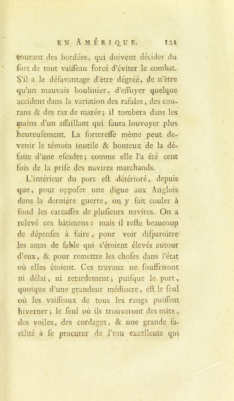 çoui'ant des bordées, qui doivent décider du fort de tout vailTeau forcé d’éviter le combat. S’il a le défavantage d’ètre dégréé, de n’ètre qu’un mauvais boulinier, d’efluyer quelque accident dans la variation des rafales, des cou- rans & des raz de marée ; il tombera dans les mains d’un alTaillant qui faura louvoyer plus heureufement. La forterelTe même peut de,- venir le témoin inutile & honteux de la dé- faite d’une efcadre; comme elle l’a été cent fois de la prife des navires marchands. L’intérieur du porc eft détérioré, depuis que, pour oppofer une digue aux Anglois dans la dernière guerre, oq y fait couler à fond les carcaflês de plufieurs navires. On a relevé ces bâtiniens : mais il refte beaucoup de dépenfes à faire, pour voir difparoitre les amas de fable qui s’étoient élevés autour d’eux, & pour remettre les chofes dans l’état où elles étoient. Ces travaux ne foulfriront ni délai, ni retardement ; puifque le port, quoique d’une grandeur médiocre, eft le feul où les vailTcaux de tous les rangs puilfent hiverner ; le feul où ils trouveront des mâts ^ des voiles, des cordages, & une grande fa- cilité à fe procurer de l’eau excellente quf