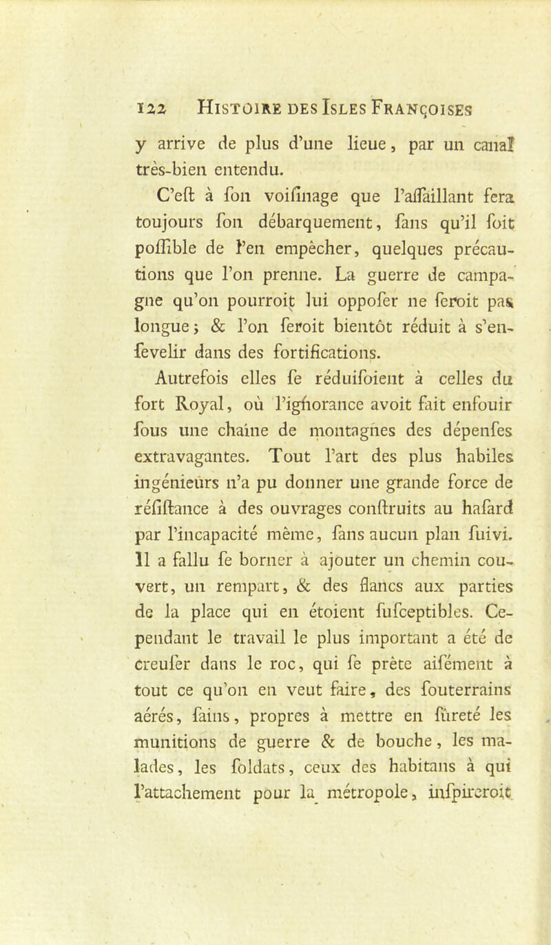 y arrive de plus d’une lieue, par un canal très-bien entendu. C’eft à fon voifinage que ralTaillant fera toujours fon débarquement, fans qu’il foit poiîible de l’en empêcher, quelques précau- tions que l’on prenne. La guerre de campa- gne qu’on pourroit lui oppofer ne fcroit pas longue ; & l’on feroit bientôt réduit à s’en- fevelir dans des fortifications. Autrefois elles fe réduifoient à celles du fort Royal, où l’igfiorance avoit fait enfouir fous une chaîne de niontagfies des dépenfes extravagantes. Tout l’art des plus habiles ingénieurs n’a pu donner une grande force de réfiftance à des ouvrages conftruits au hafard par l’incapacité même, fans aucun plan fuivi. 11 a fallu fe borner à ajouter un chemin cou- vert, un rempart, & des flancs aux parties de la place qui en étoient fufceptibles. Ce- pendant le travail le plus important a été de Creufer dans le roc, qui fe prête aifément à tout ce qu’on en veut faire, des fouterrains aérés, fains, propres à mettre en fiireté les munitions de guerre 8c de bouche, les ma- lades , les foldats, ceux des habitans à qui l’attachement pour la métropole, infpircroit