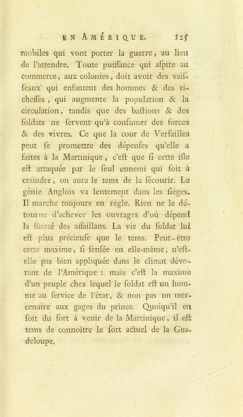 EN AiyiiRicitrE. iif mobiles qui vont porter la guerre, au lieu de l’attendre. Toute puiflance qui afpire au commerce, aux colonies, doit avoir des vail- féaux qui enfantent des hommes & des ri- chelfes , qui augmente la population & la circulation, tandis que des baftions & des Ibldats ne fervent- qu’à confumcr des forces & des vivres. Ce que la cour de Verfailles peut fe promettre des dépenfes qu’elle a faites à la Martinique, c’eft que Ci cette ifle eft attaquée par le feul ennemi qui foit à craindre, on aura le tenis de la fécourir. Le génie Anglois va lentement dans les lièges. Il marche toujours en règle. Rien ne le dé- tourne d’achever les ouvrages d’où dépend la fureté des alîaillans. La vie du foldat lui eft plus précieufe que le tems. Peut-être cette maxime, Ci fenfée en elle-même, n’eft- elle pas bien appliquée dans le climat dévo- rant de l’Amérique : mais c’eft la maxime d’un peuple chez lequel le foldat eft un hom- me au fervice de l’état, & non pas un mer- cenaire aux gages du prince. Qiioiqu’il en foit du fort à venir de la Martinique, il eft tems de connoître le fort aduel de la Gua- deloupe.