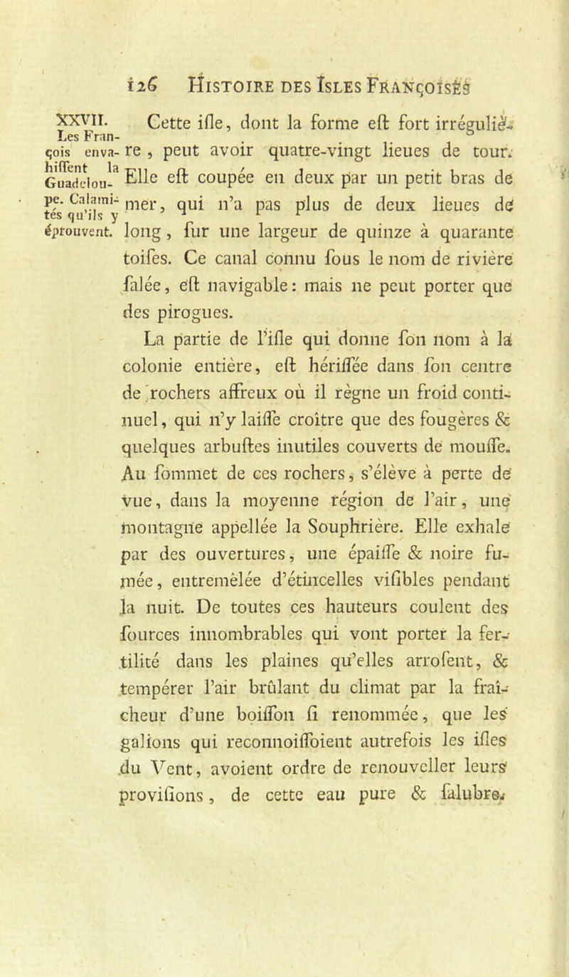 Ï26 Histoire des Isles FRANqoïsÊg xxvn. Cette ifle, dont la forme eft fort irréguli^i Les Fran- . qois enva- re , peut avoir quatre-vingt lieues de tour. Guadeloii-^ Elle eft coupée en deux par un petit bras de pe. Calami-,-,-je)- qui u’a pas plus de deux lieues de tes qu ils y ^ 1 r éprouvent, long, fur une largeur de quinze à quarante toifes. Ce canal connu fous le nom de rivière falée, eft navigable: mais ne peut porter que des pirogues. La partie de l’ille qui donne fon nom à la colonie entière, eft hérilTée dans fon centre de 'rochers affreux où il règne un froid conti- nuel , qui n’y laiffe croître que des fougères & quelques arbuftes inutiles couverts de mouffe. Au fommet de ces rochers, s’élève à perte de' vue, dans la moyenne région de l’air, une montagne appellée la Souphrière. Elle exhale par des ouvertures, une épaiffe & noire fu- mée, entremêlée d’étincelles vifibles pendant la nuit. De toutes ces hauteurs coulent des fources innombrables qui vont porter la fer- tilité dans les plaines qu’elles arrofent, & tempérer l’air brûlant du climat par la fraî- cheur d’une boiffon fî renommée, que les galions qui reconnoiffoient autrefois les ifles .du Vent, avoient ordre de rcnouvcller leurs provilions, de cette eau pure & falubr©^