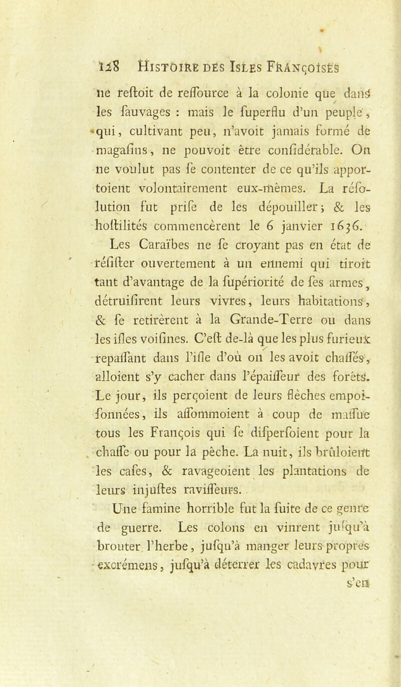 ne reftoit de reflource à la colonie qüe danî» les fauvages : mais le fuperflu d’un peuple j • qui, cultivant peu, n’avoit jamais formé de -magafins, ne pou voit être confidérable. On ne voulut pas fe contenter de ce qu’ils appor- toient volontairement eux-rtièmes. La réfo- lution fut prife de les dépouiller} & les holHlités commencèrent le 6 janvier 1636. Les Caraïbes ne fe croyant pas en état de réfifter ouvertement à un ennemi qui tiroit tant d’avantage de la fupériorité de fes armes, détruifirent leurs vivres, leurs habitations, & fe retirèrent à la Grande-Terre ou dans les ifies voifines. C’eft de-là que les plus furieux repalfant dans l’ifle d’où on les avoit chalfés, alloient s’y cacher dans l’épailTeur des forêts. Le jour, ils perqoient de leurs flèches empoi- fonnées, ils aifommoient à coup de malfüe tous les Fianqois qui fe difperfoient pour la . chaflTe ou pour la pêche. La nuit, ils brûloieiït les cafés, & ravageoient les plantations de leurs injuftes ravilfeurs. Une famine horrible fut la fuite de ce genre de guerre. Les colons en vinrent julqu’à brouter l’herbe, jufqu’à manger leurs propres - excrémens, jufqu’à déterrer les cadavres pour s’en