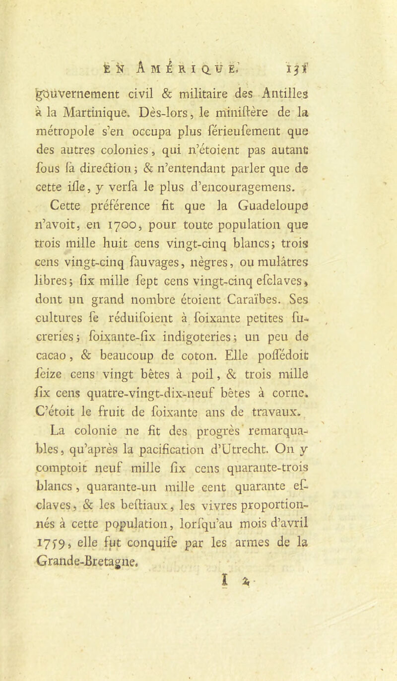 É N A M é R I Q. U E « I ? f Ig'Oüveriiement civil & militaire des Antilles à la Martinique, Dès-lors, le miniftère de la métropole s’en occupa plus férieufement que des autres colonies, qui n’étoient pas autant; fous (à diredioii} & n’entendant parler que de cette ifle, y verfa le plus d’encouragemens. Cette préférence fit que la Guadeloupe n’avoit, en 1700, pour toute population que trois mille huit cens vingt-cinq blancs; trois cens vingt-cinq fauvages, nègres, ou mulâtres libres ; fix mille fept cens vingt-cinq efclaves » dont un grand nombre étoient Caraïbes. Ses cultures fe réduifoient à foixante petites fu- creries; foixante-fix indigoteries ; un peu de cacao, & beaucoup de coton. Elle pofledoit feize cens vingt bêtes à poil, & trois mille fix cens quatre-vingt-dix-neuf bêtes à corne. C’étoit le fruit de foixante ans de travaux. La colonie ne fit des progrès’ remarqua^ blés, qu’après la pacification d’Utrecht. On y comptoit neuf mille fix cens quarante-trois blancs , quarante-un mille cent quarante ef- claves , & les beftiaux, les vivres proportion- nés à cette population, lorfqu’au mois d’avril I75'9, elle fut conquife par les armes de la Grande-Bretagne, I