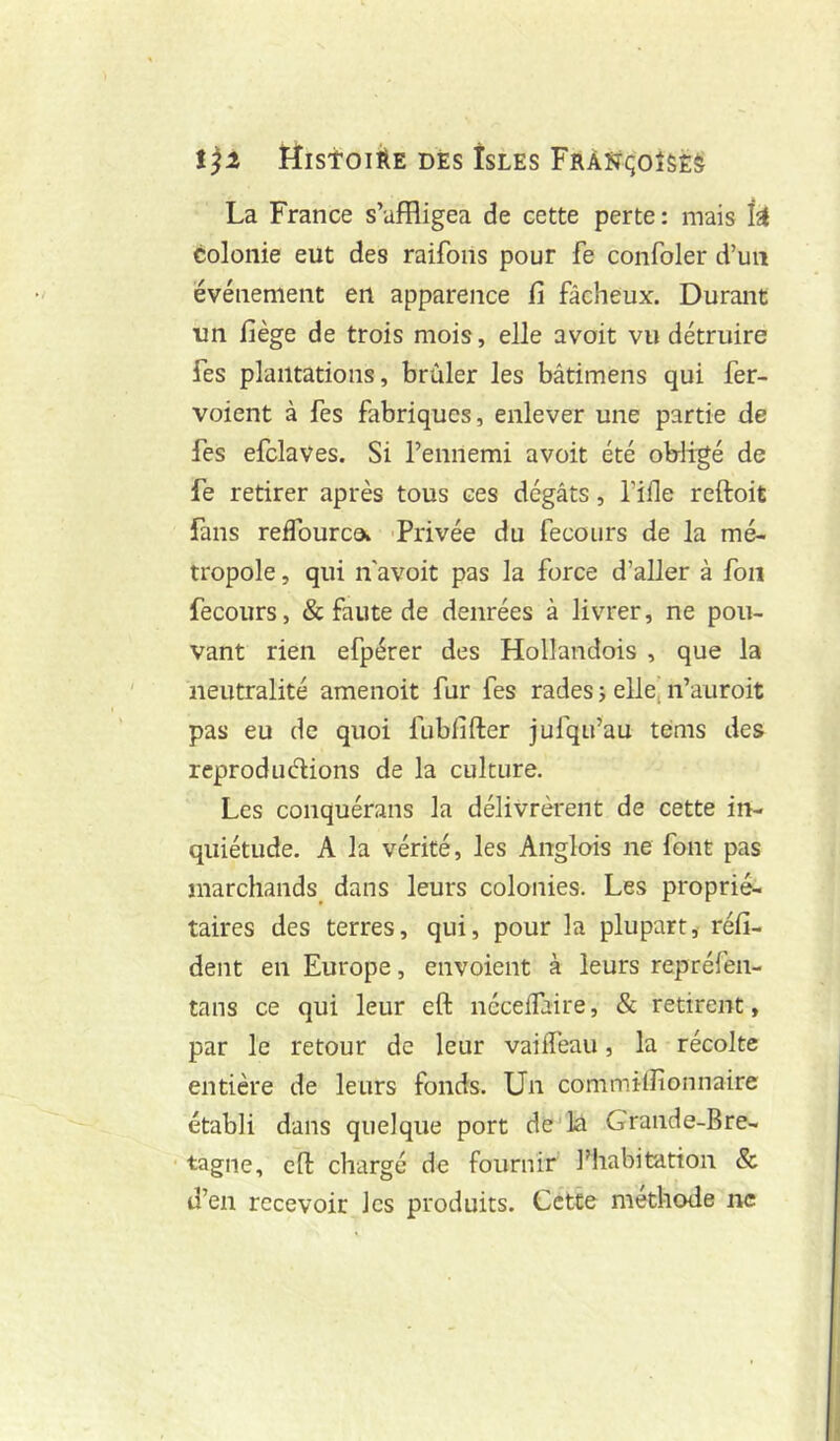 ïîlstOlÀE DES isLES FrÀÏTÇOÎSêS La France s’affligea de cette perte : mais k colonie eut des raifons pour fe confoler d’un événement en apparence fi fâcheux. Durant un fiège de trois mois, elle avoit vu détruire fes plantations, brûler les bâtimens qui fer- voient à fes fabriques, enlever une partie de fes efclaves. Si l’ennemi avoit été obligé de fe retirer après tous ces dégâts, l’ifle reftoit fans reffourco* -Privée du fecoiirs de la mé- tropole , qui n'avoit pas la force d’aller à fou fecours, & faute de denrées à livrer, ne pou- vant rien efpérer des Hollandois , que la neutralité amenoit fur fes rades j elle, n’auroit pas eu de quoi fubfifter jufqu’au tems des reprodudions de la culture. Les conquérans la délivrèrent de cette in- quiétude. A la vérité, les Anglois ne font pas marchands dans leurs colonies. Les proprié- taires des terres, qui, pour la plupart, réfi- dent en Europe, envoient à leurs repréfen- tans ce qui leur eft néceifaire, & retirent, par le retour de leur vaiifeau, la récolte entière de leurs fonds. Un commilfionnaire établi dans quelque port de la Grande-Bre- tagne, eft chargé de fournir l’habitation & d’en recevoir les produits. Cette méthode ne