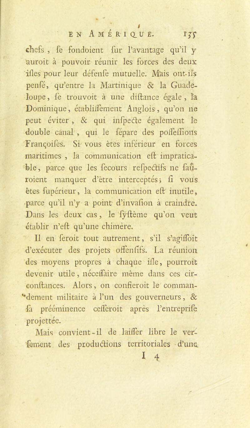 EN A M É R-1 Q.U E. IJJ* chefs , fe foiidoieiic fur l’avantage qu’il y auroit à pouvoir, réunir les forces des deux ifles pour leur défenfe mutuelle. Mais ont-ils penfé, qu’entre la Martinique & la Guade- loupe, fe trouvait à une diftance égale, îa Dominique, établilfement Anglois, qu’on ne peut éviter , & qui infpedte également le double canal , qui le fépare des polTeffions Françoifes. Sf vous êtes inférieur en forces maritimes, la communication eft impratica- ble, parce que les fecours refpedifs ne fau- roient manquer d’être interceptés ; fi vous êtes fupérieur, la communication eft inutile, .parce qu’il n’y a point d’invafion à craindre. Dans les deux cas, le lyftême qu’on veut établir n’eft qu’une chimère. Il en feroit tout autrement, s’il s’agilToit d’exécuter des projets offenfifs. La réunion des moyens propres à chaque ifle, pourroit devenir utile, néceifaire même dans ces cir- eonftances. Alors, on confieroit le comman- '*dement militaire à l’un des gouverneurs, & fa prééminence ceiferoit après l’entreprife projettée. Mais convient-il de lailfer libre le ver- ■{bment des produdions territoriales d’une, I 4