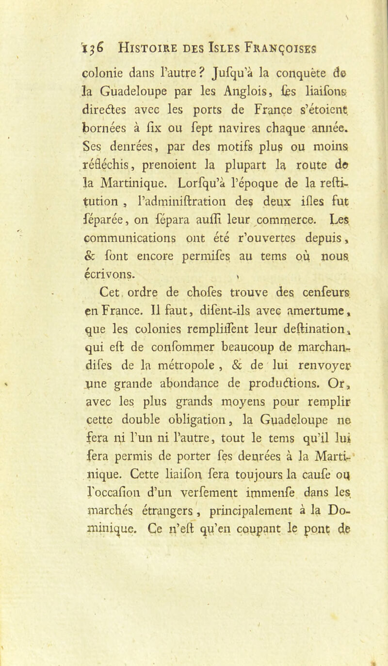 colonie dans l’autre? Jufqu’à la conquête de la Guadeloupe par les Anglois, iès liaifons diredes avec les ports de France s’étoicnt bornées à lix ou fept navires chaque année. Ses denrées, par des motifs plus ou moins réfléchis, prenoient la plupart la route do la Martinique. Lorfqu’à l’époque de la refti- tution , l’adminiftration des deux ifles fut féparée, on fépara aufli leur ^commerce. Les, communications ont été r’ouvertes depuis, & font encore permifes au tems où nous, écrivons. , Cet. ordre de chofes trouve des cenfeurs en France. Il faut, difent-ils avec amertume, que les colonies rempliflent leur deftination, qui eft de confommer beaucoup de marchan- difes de la métropole , 8c de lui renvoyer- vue grande abondance de produdions. Or, avec les plus grands rnoyens pour remplir cette double obligation, la Guadeloupe ne fera ni l’un ni l’autre, tout le tems qu’il lui fera permis de porter fes denrées à la Marti-’ nique. Cette liaifon fera toujours la caufe oq l'occafion d’un verfement irnmenfe dans les, marchés étrangers, principalement à la Do- minique. Ce n’eft qu’en coupant le pont de