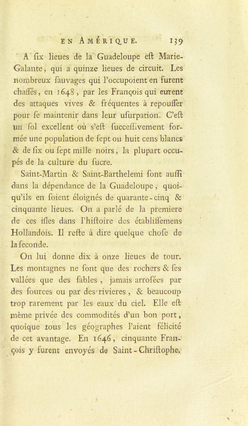 A' fix lieues de la Guadeloupe èft Marie- Galante, qui a quinze lieues de circuit. Les nombreux fauvages qui l’occupoient en furent chafTés, en 1648 , par les François qui eurent des attaques vives & fréquentes à repoufler pour fe maintenir dans leur ufurpation. C’eft un fol excellent où s’eft fucceflivement for- mée une population de fept ou huit cens blancs & de fix ou fept mille noirs , la plupart occu- pés de la -culture du fucre, Saint-Martin & Saint-Earthelemi font auflî dans la dépendance de la Guadeloupe, quoi- qu’ils en foient éloignés de quarante - cinq & cinquante lieues. On a parlé de la première de ces illes dans l’hiftoire des établilfemens Hollandois. Il refte à dire quelque chofe de la fécondé. On lui donne dix à onze lieues de tour. Les montagnes ne font que des rochers & fes vallées que des fables , jamais arrofées par des fources ou par des'rivieres , & beaucoup trop rarement par les eaux du ciel. Elle eft même privée des commodités d’un bon port, quoique tous les géographes l’aient félicité de cet avantage. En 1646, cinquante Fran- çois y furent envoyés de Saint - Chriftophcy