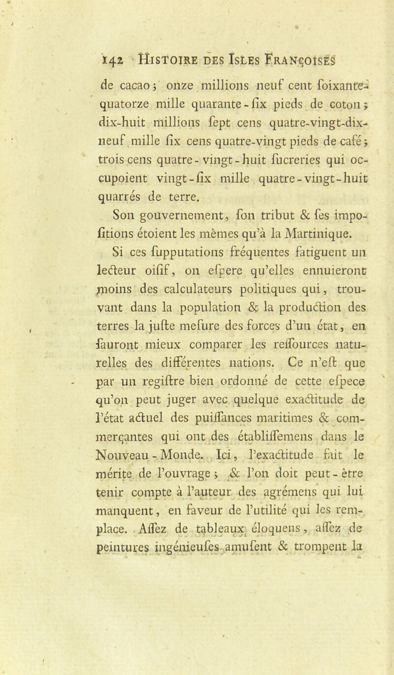 de cacao ; onze millions neuf cent foixante-; quatorze mille quarante-fix pieds de coton; dix-huit millions fept cens quatre-vingt-dix- neuf mille fix cens quatre-vingt pieds de café; trois cens quatre-vingt-huit fucreries qui oc- Gupoient vingt-fix mille quatre-vingt-huit quarrés de terre. Son gouvernement, fon tribut & fes impo- fitions étoient les mêmes qu’à la Martinique. Si ces fupputations fréquentes fatiguent un ledteur oifif, on efpere qu’elles ennuieront ;noins des calculateurs politiques qui, trou- vant dans la population & la produélion des terres la jufte mefure des forces d’un état, en fauront mieux comparer les relTources natu- relles des différentes nations. Ce n’eft que par un regiftre bien ordonné de cette efpece qu’on peut juger avec quelque exaélitude de l’état aéluel des puiffances maritimes & com- merqantes qui ont_des établilfemens dans le Nouveau - Monde. Ici, l’exaditude frit le mérite de l’ouvrage > & l’on doit peut - être tenir compte à l’auteur -des agrémeiis qui lui manquent, en faveur de l’utilité qui les rem- place. Affez de tableaux; éloquens, affez de peintures ingénieufes^amufent & trompent k