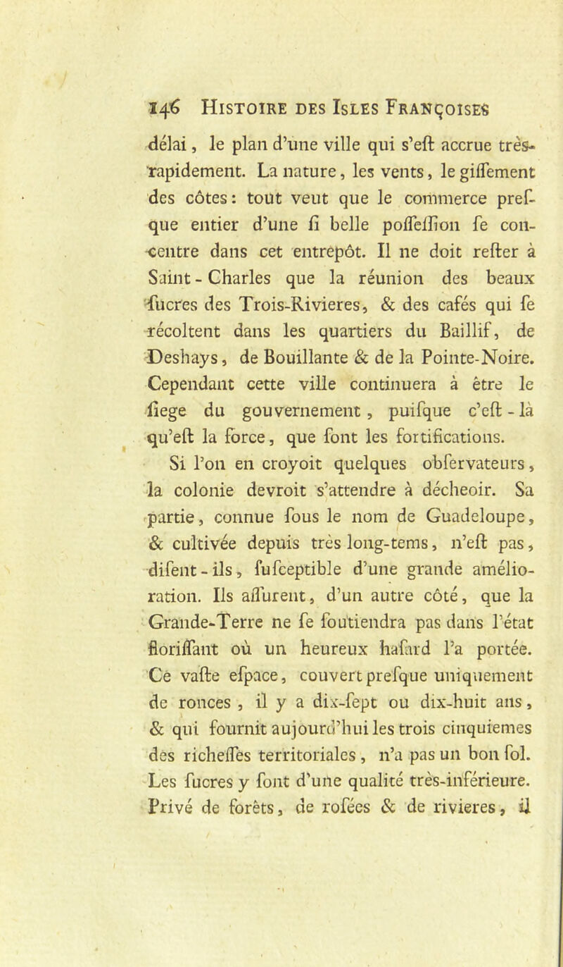 délai, le plan d’une ville qui s’eft accrue très- Tapidement. La nature, les vents, le gilTement des côtes: tout veut que le commerce pref- que entier d’une fi belle pofleiîioii fe con- centre dans cet entrepôt. Il ne doit refter à Saint - Charles que la réunion des beaux ducres des Trois-Rivieres, & des cafés qui fe récoltent dans les quartiers du Baillif, de Deshays, de Bouillante & de la Pointe-Noire. Cependant cette ville continuera à être le fiege du gouvernement, puifque c’eft - là qu’eft la force, que font les fortifications. Si l’on en croyoit quelques obfervateurs, la colonie devroit s’attendre à décheoir. Sa -partie, connue fous le nom de Guadeloupe, & cultivée depuis très long-tems, n’eft pas, difent-ils, fufceptible d’une grande amélio- ration. Ils aiTurent, d’un autre côté, que la Grande-Terre ne fe foutiendra pas dans l’état floriifant où un heureux hafud l’a portée. Ce vafte efpace, couvert prefque uniquement de ronces , il y a dix-fept ou dix-huit ans, & qui fournit aujourd’hui les trois cinquièmes des richeffes territoriales, n’a pas un bon fol. Les fucres y font d’une qualité très-inférieure. Privé de forêts, de rofécs Sc de rivières, il