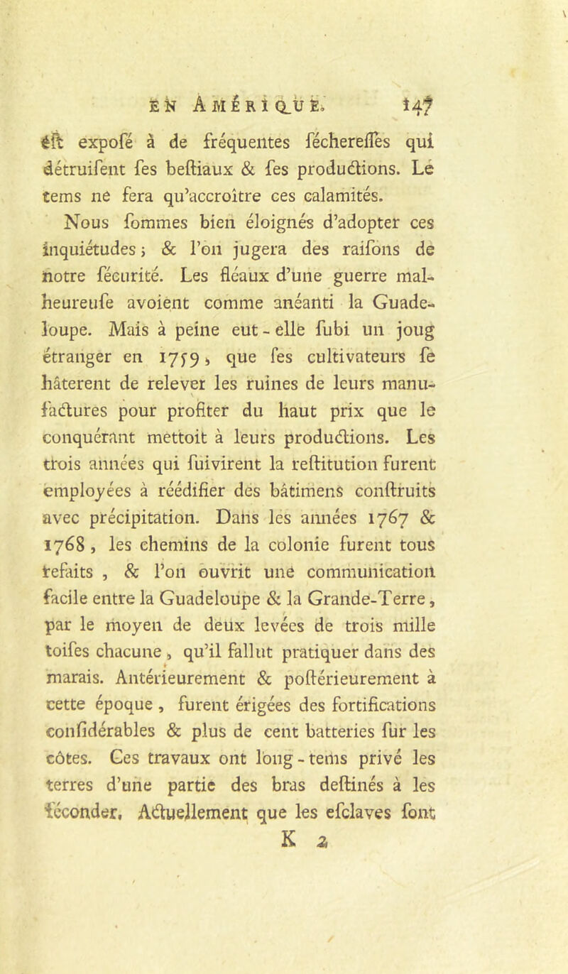 ÉK AMÉRicLtJÉi iAf éft expofé à de fréquentes fécherefles qui détruifent fes beftiaux & fes produdions. Lé tems ne fera qu’accroître ces calamités. Nous fommes bien éloignés d’adopter ces inquiétudes j & l’on jugera des raifons de notre féeurité. Les fléaux d’une guerre mal- heureiife avoient comme anéanti la Guade- loupe. Mais à peine eut - elle fubi un joug étranger en 17^9 i que fes cultivateurs fe hâtèrent de relever les ruines de leurs manu- \ fadures pour profiter du haut prix que le conquérant mettoit à leurs produdions. Les trois années qui fuivirent la reftitution furent employées à réédifier des bâtimens conftfuits avec précipitation. Dahs les aimées 1767 & 1768 , les chemins de la colonie furent tous tefaits , & l’on ouvrit une communication facile entre la Guadeloupe & la Grande-Terre, t par le rnoyen de deux levées de trois mille toifes chacune , qu’il fallut pratiquer dans des marais. Antérieurement & poftérieurement à cette époque , furent érigées des fortifications eonfidérables & plus de cent batteries fur les côtes. Ges travaux ont long-tems privé les terres d’une partie des bras deftinés à les féconder, Aduejlement que les efclaves font K