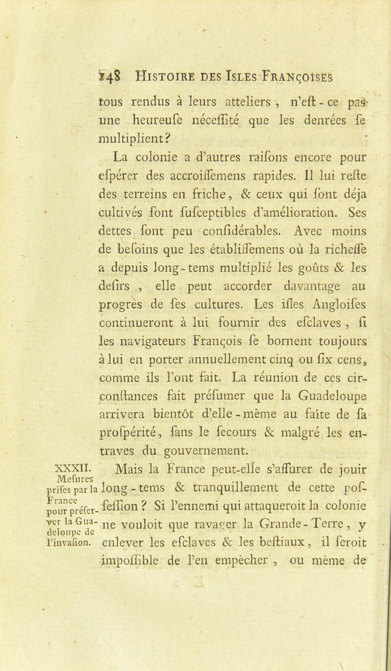 XXXII. Mefiires prilcs par Is France pour préfer- ver la Gua- deloupe de rinvafron. ^48 Histoire DES IsLEs FRANqoisËs tous rendus à leurs atteliers , n’eft - ce paâ' une heureufe néceirité que les denrées fe multiplient? La colonie a d’autres raifons encore pour efpcrer des accroilTemens rapides. Il lui refte des terreins en friche, & ceux qui font déjà cultivés font fufceptibles d’amélioration. Ses dettes font peu confidérables. Avec moins de befoins que les établitfemens où la richelfe a depuis long-tems multiplié les goûts & les defirs , elle peut accorder davantage au progrès de fes cultures. Les ifles Angloifes continueront à lui fournir des efclaves , fi les navigateurs François fe bornent toujours à lui en porter annuellement cinq ou fix cens, comme ils font fait. La réunion de ces cir- conftances fait préfumer que la Guadeloupe arrivera bientôt d’elle - même au faîte de fa profpérité, fans le fccours & malgré les en- traves du gouvernement. Mais la France peut-elle s’alfurer de jouir long - tems & tranquillement de cette pof- .'feffion ? Si l’ennemi qui attaqueroit la colonie ne vouloit que ravaeer la Grande-Terre, y enlever les efclaves & les beftiaux, il feroit impoiîible de l’cn empêcher , ou même de