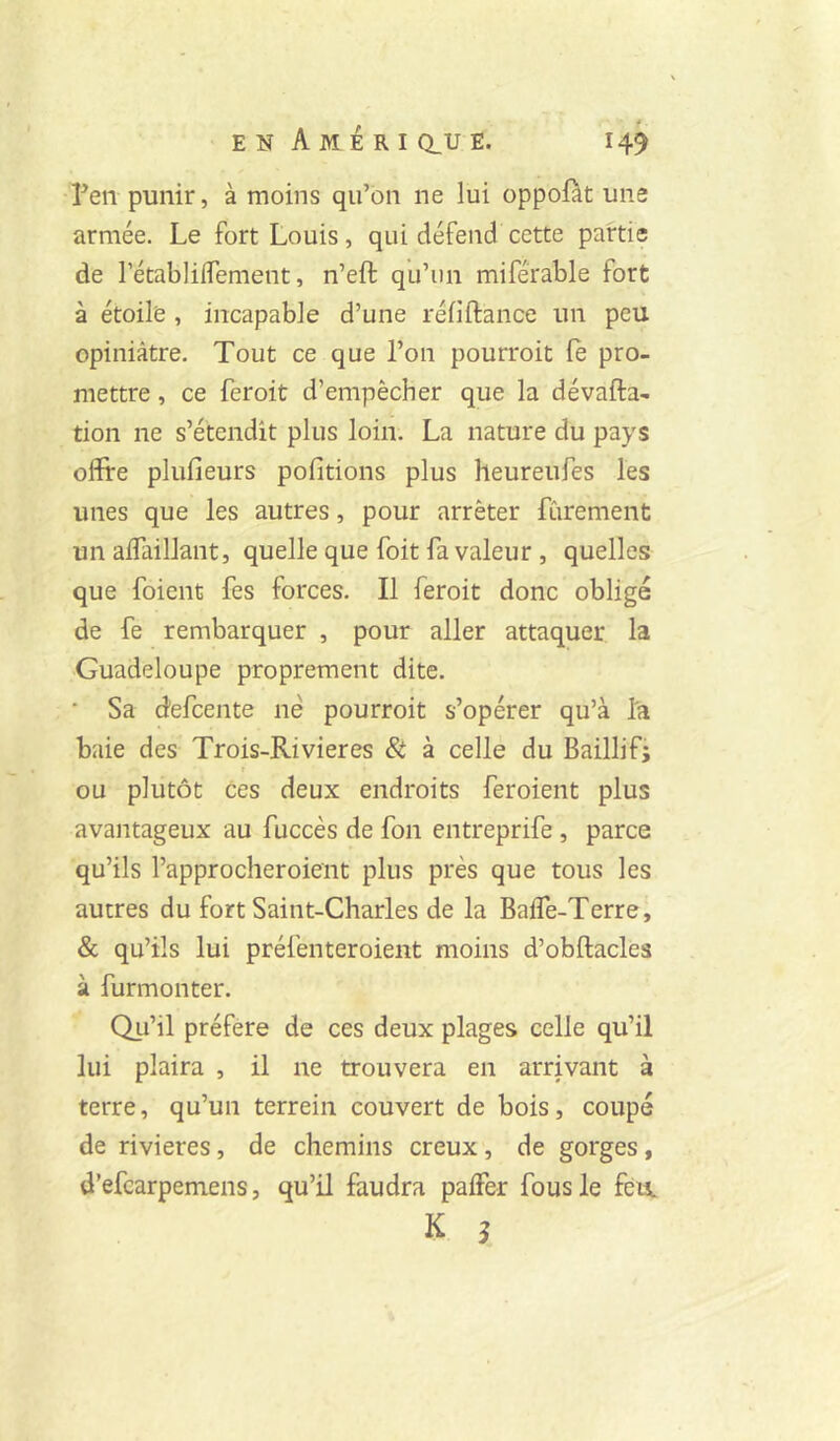 ?en punir, à moins qu’on ne lui oppofàt une armée. Le fort Louis, qui défend cette partie de rétablilfement, n’eft qu’un miférable fort à étoile , incapable d’une réfiftance un peu opiniâtre. Tout ce que l’on pourroit le pro- mettre , ce feroit d’empêcher que la dévafta- tion ne s’étendit plus loin. La nature du pays offire plufieurs pofitions plus heureufes les unes que les autres, pour arrêter fùrement un alfaillant, quelle que foit fa valeur , quelles que foient fes forces. Il feroit donc obligé de fe rembarquer , pour aller attaquer la Guadeloupe proprement dite. • Sa defcente né pourroit s’opérer qu’à l'a baie des Trois-Rivieres & à celle du Baillif; I ou plutôt ces deux endroits feroient plus avantageux au fuccès de fon entreprife , parce qu’ils l’approcheroient plus près que tous les autres du fort Saint-Charles de la Baife-Terre, & qu’ils lui préfenteroient moins d’obftacles à furmonter. Qu’il préféré de ces deux plages celle qu’il lui plaira , il ne trouvera en arrivant à terre, qu’un terrein couvert de bois, coupé de rivières, de chemins creux, de gorges, d’efcarpemens, qu’il faudra palFer fous le fèti