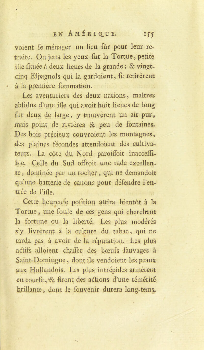 voient fe ménager un lieu fur pour leur re- traite. Qn jetta les yeux fur la Tortue, petite iile fituée à deux lieues de la grande i & vingt- cinq EfpagnoJs qui la gardoient, fe retirèrent • à la première fommatioii. Les aventuriers des deux nations, maîtres abfolus d’une ifle qui avoit huit lieues de long fur deux de large, y trouvèrent un air pur, mais point de rivières & peu de fontaines. Des bois précieux çouvroient les montagnes, des plainçs fécondes attendoient des cultiva- teurs. La côte du Nord paroilfoit inacceffî- hle. Celle du Sud offroit une rade excellen- te , doniinée par un rocher, qui ne demandoit qu’une batterie de çanons pour défendre l’en- trée de l’ifle. Cette heureufe poli don attira bientôt à la Tortue, une foule de ces gens qui cherchent la fortune ou la liberté. Les plus modérés s’y livrèrent à la culture du tabac, qui ne tarda pas à avoir de la réputation. Les plus adifs ploient chaflcr des boeufs fauvages à Saint-Domingue, dont ils vendoient les peaux aux Hollandois. Les plus intrépides armèrent en courfe, '& firent des adions d’une témérité bnllaute, dont le fouvenir durera long-tems. i