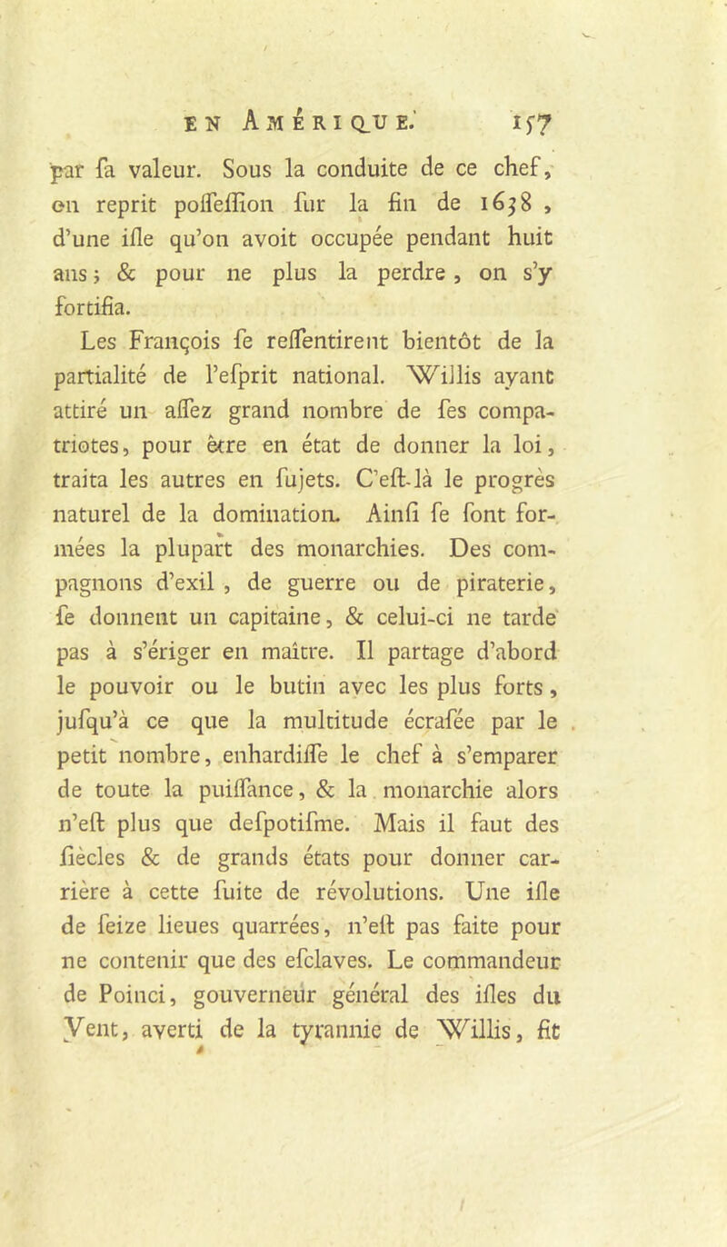 par fa valeur. Sous la conduite de ce chef,- en reprit poireffion fur la fin de léjS , d’une ifle qu’on avoit occupée pendant huit ans} & pour ne plus la perdre, on s’y fortifia. Les François fe reffentirent bientôt de la partialité de l’efprit national. WiJlis ayant attiré un- affez grand nombre de fes compa- triotes , pour être en état de donner la loi, traita les autres en fujets. Ceft-là le progrès naturel de la domination. Ainfi fe font for- mées la plupart des monarchies. Des com- pagnons d’exil , de guerre ou de piraterie, fe donnent un capitaine, & celui-ci ne tarde pas à s’ériger en maître. Il partage d’abord le pouvoir ou le butin avec les plus forts, jufqu’à ce que la multitude écrafée par le . petit nombre, enhardiife le chef à s’emparer de toute la puiifance, & la monarchie alors n’eft plus que defpotifme. Mais il faut des fiècles & de grands états pour donner car- rière à cette fuite de révolutions. Une ille de feize lieues quarrées, n’efi: pas faite pour ne contenir que des efclaves. Le commandeur de Poinci, gouverneur général des ifles du Vent, averti de la tyrannie de Willis, fit