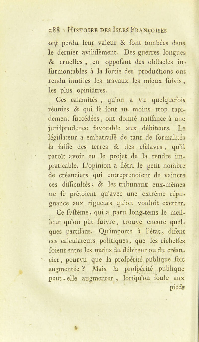 oi-^t perdu leur valeur & font tombées dans îe dernier aviliiTement. Des guerres longues & cruelles , en oppofant des obftacles in- l’urmontables à la fortie des produdions ont rendu inutiles les travaux les mieux fuivis, les plus opiniâtres. Ces calamités , qu’on a Vu quelqu'efois réunies & qui fe font au- moins trop rapi- dement fuccédées, ont donné naiflance à une jurifprudence favorable aux débiteurs. Le légiflateur a embarraifé de tant de formalités la faille des terres & des efclaves , qu’il paroît avoir eu le projet de la rendre im- praticable. L’opinion a flétri le petit nombre de créanciers qui entreprenoient de vaincre ces difficultés ; & les tribunaux eux-mêmes ne fe prètoient qu’avec une extrême répu- gnance aux rigueurs qu’on vouloir exercer. Ce lyftème, qui a paru long-tems le meil- leur qu’on pût fuivre, trouve encore quel- ques partifans. Qii’importe à l’état, difent ces calculateurs politiques, que les richefles / foient entre les mains du débiteur ou du créan- ' cier, pourvu que la profpérité publique foit augmentée ? Mais la profpérité publique peut-elle augmenter , lorfqu’on foule aux pieds k