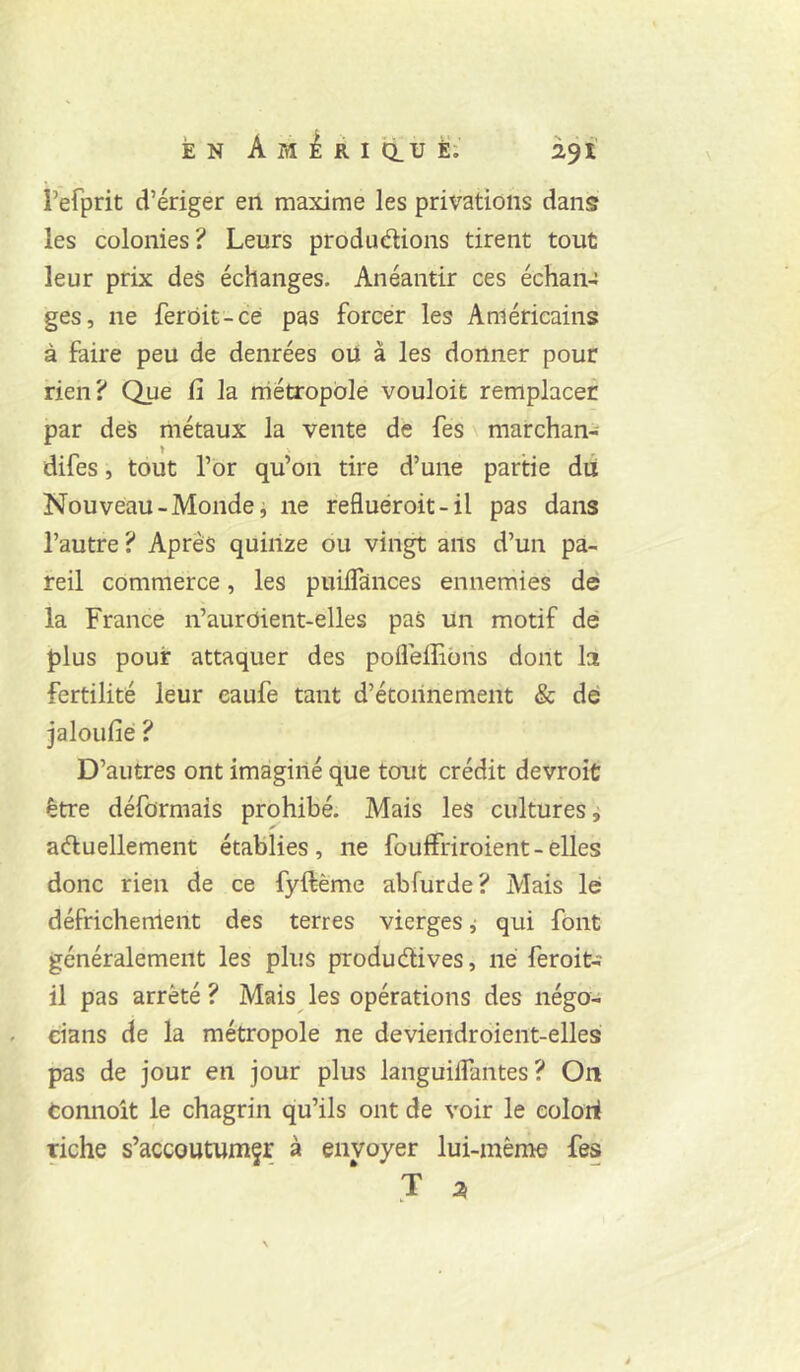 refprit d’ériger en maxime les privations dans les colonies? Leurs produélions tirent tout leur prix des échanges. Anéantir ces échan- ges, ne ferdit-cé pas forcer les Américains à faire peu de denrées ou à les donner pour rien? Que fi la métropole vouloir remplacer par des métaux la vente dé fes \ marchan- difes, tout l’dr qu’on tire d’une partie dû Nouveau-Monde, ne refluéroit-il pas dans l’autre ? Après quinze ou vingt ans d’un pa- reil commerce, les puiifcinces ennemies dé la France n’auroient-elles pas un motif dé plus pouf attaquer des poflèflidns dont la fertilité leur eaufe tant d’écoilnement & dé jaloufié ? D’autres ont imaginé que tout crédit devroiü être déformais prohibé. Mais les cultures i aéluellement établies, ne fouffriroient - elles donc rien de ce fyftème abfurde? Mais lé défrichement des terres vierges ,• qui font généralement les plus produdives, né feroit- il pas arrêté? Mais les opérations des négo- cians de la métropole ne deviendroient-elles pas de jour en jour plus languiiîantes ? On tonnoit le chagrin qu’ils ont de voir le eolori riche s’accoutumfr à envoyer lui-même fes * J 2