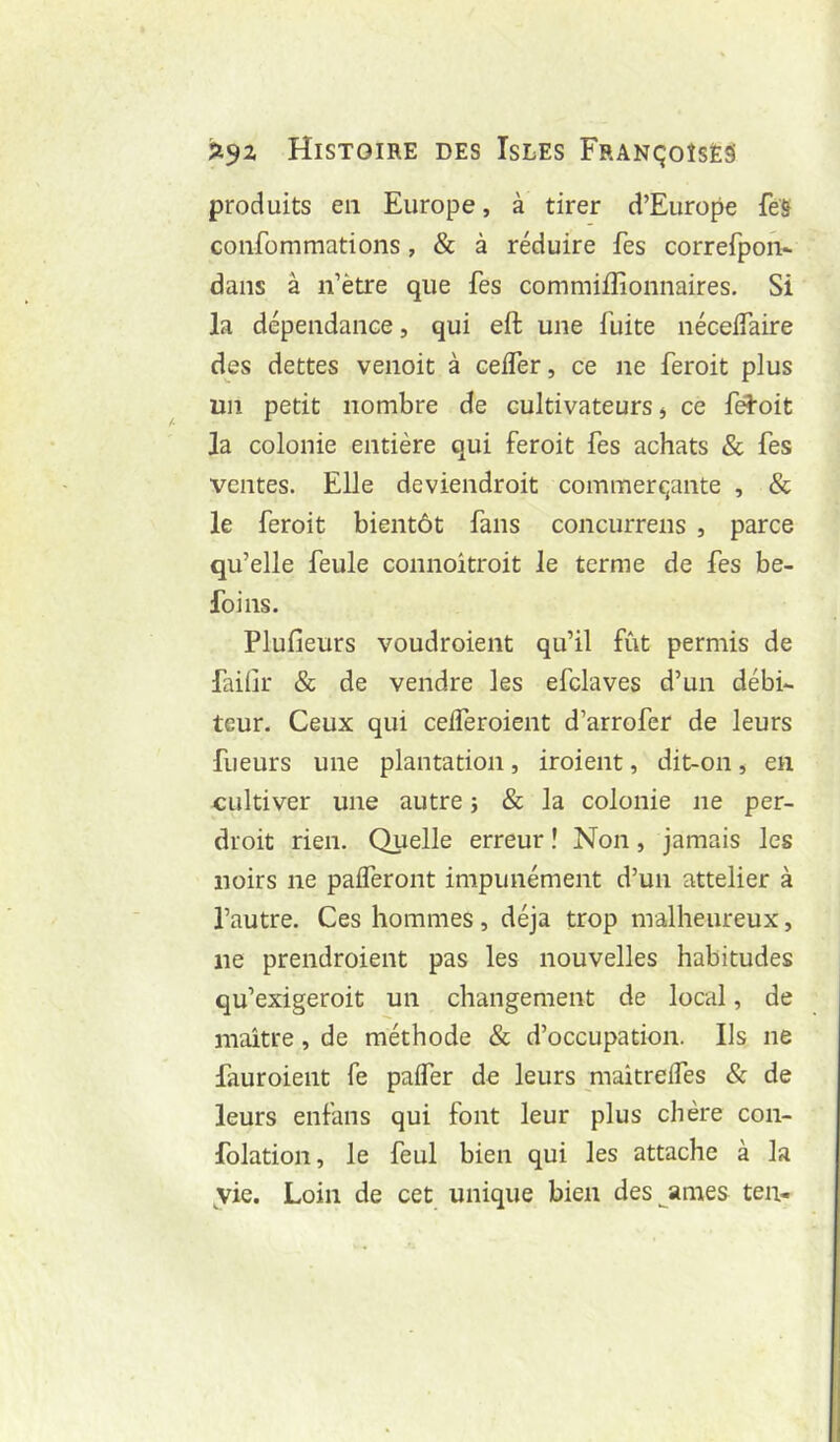 produits en Europe, à tirer d’Europe feS confommations, & à réduire fes correfpoiV dans à n’ètre que fes commiiîionnaires. Si la dépendance, qui eft une fuite néceifaire des dettes venoit à ceifer, ce ne feroit plus un petit nombre de cultivateurs ^ ce féïoit la colonie entière qui feroit fes achats & fes ventes. Elle deviendroit commerçante , & le feroit bientôt fans concurrens , parce qu’elle feule connoîtroit le terme de fes be- foins. Plufieurs voudroient qu’il fût permis de faiür & de vendre les efclaves d’un débi- teur. Ceux qui ceiferoient d’arrofer de leurs fueurs une plantation, iroient, dit-on, en cultiver une autre 5 & la colonie ne per- droit rien. Quelle erreur ! Non, jamais les noirs ne paiferont impunément d’un attelier à l’autre. Ces hommes, déjà trop malheureux, lie prendroient pas les nouvelles habitudes qu’exigeroit un changement de local, de maître , de méthode & d’occupation. Ils ne fauroient fe palfer de leurs maîtrelfes & de leurs enfans qui font leur plus chère con- folation, le feul bien qui les attache à la vie. Loin de cet unique bien des^ames ten-