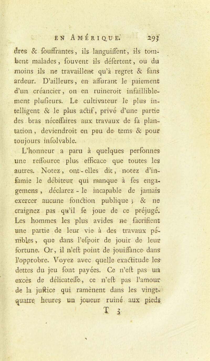 EN Amérique.’ 29/ dres & {bufFrantes, ils languiflent, ils tom- bent malades , fouveiit ils déferteiit, ou du moins ils ne travaillent qu’à regret & fans ardeur. D’ailleurs, en affurant le paiement d’un créancier, on en ruineroit infaillible- ment plufieurs. Le cultivateur le plus in- telligent & le plus adif, privé d’une partie des bras nécelTaires aux travaux de fa plan- tation , deviendroit en peu de- tems & pour toujours infolvable. L’honneur a paru à quelques perlbnnes une relfource plus efficace que toutes les autres. Notez, ont - elles dit, notez d’in- famie le débiteur qui manque à fes enga- gemens , déclarez - le incapable de jamais exercer aucune fondion publique ; & ne craignez pas - qu’il fe joue de ce préjugé. Les hommes les plus avides ne facrifient une partie de leur vie à des travaux pé- nibles , que dans l’efpoir de jouir de leur fortune. Or, il n’eft point de jouilTance dans l’opprobre. Voyez avec quelle exaditude les dettes du jeu font payées. Ce n’eft pas un excès de délicatelTe, ce n’eft pas l’amour de la juftice qui ramènent dans les vingt- <^uatre heure? un joueur ruiné aux pieds T 3