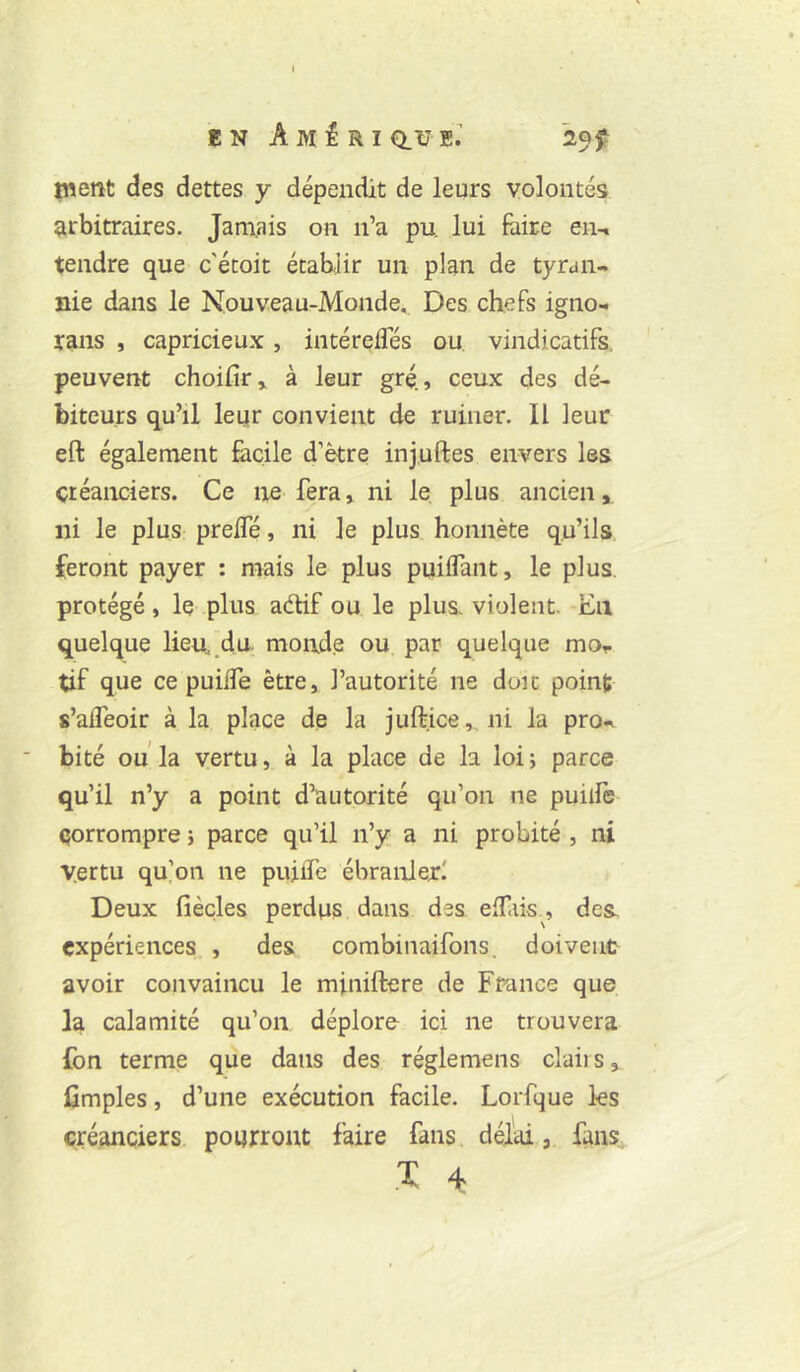 EN Ami RI Q.ÜeV ment des dettes y dépendit de leurs volontés arbitraires. Jamais on ii’a pu lui foire en-i tendre que c'écoit établir un plan de tyran- nie dans le Nouveau-Monde. Des chefs igno- rans , capricieux, intérefles ou, vindicatifs, peuvent choifir» à leur gré., ceux des dé- biteurs qu’il leur convient de ruiner. Il leur eft également facile d’ètre injuftes envers les créanciers. Ce ne fera, ni le, plus ancien,, ni le plus preifé, ni le plus honnête qu’ils feront payer : mais le plus puilTant, le plus, protégé, le plus adif ou le plus violent. Eu quelque lieu.,du. mond.e ou par quelque mor tif que ce puilTe être, l’autorité ne doit point s’aifeoir à la place de la juftice, ni la pro- bité ou la vertu, à la place de la loi ; parce qu’il n’y a point d’autorité qu’on ne puiife corrompre î parce qu’il n’y a ni probité , ni vertu qu]oii ne pujife ébranlerl Deux fièçles perdus dans des eifais., des expériences. , des combinaifons. doivent avoir convaincu le miniftere de Ff-ance que la calamité qu’on déplore ici ne trouvera ion terme que dans des réglemens claiis, fimples, d’une exécution facile. Lorfque les créanciers pourront faire fans, délai, fans .X 4