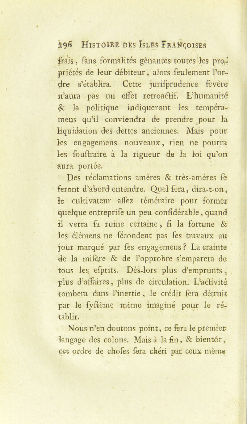 frais, fans formalités gênantes toutes les pro^l priétés do leur débiteur, alors feulement Tur- dre s’établira. Cette jurifprudence fevère n’aura pas un effet retroadif. L’humanité & la politique indiqueront les tempéra- meus qu’il conviendra de prendre pour la liquidation des dettes anciennes. Mais pour les engagemens nouveaux, rien ne pourra les fouftraire à la rigueur de la loi qu’on aura portée. Des réclamations amères & très-amères fe feront d’abord entendre. Quel fera, dira-t-on, le cultivateur affez téméraire pour former quelque entreprife un peu confidérable, quand il verra fa ruine certaine, fi la fortune & les élémens ne fécondent pas fes travaux au jour marqué par fes engagemens ? La crainte de la mifèxe & de l’opprobre s’emparera de tous les, efprits. Dès-lors plus d’emprunts ^ plus d’affaires, plus de circulation. L’adivité tombera dans l’inertie, le crédit fera détruit par le fyfiême même imaginé pour le ré- tablir. i Nous n’en doutons point, ce fera le premier langage des colons. Mais à la fin, & bientôt, cet ordre de chofes fera chéri par ceux même