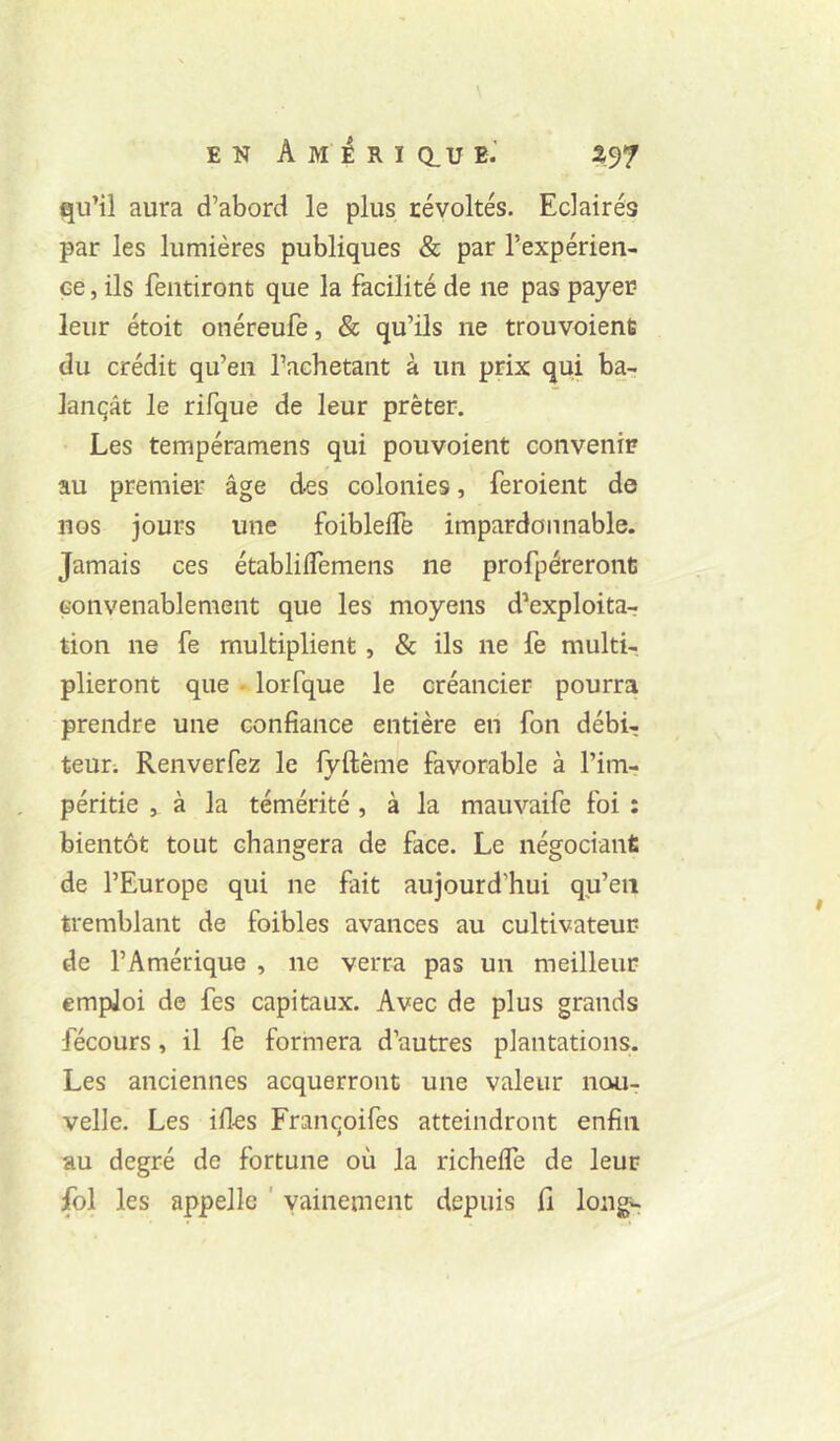 qu’il aura d’abord le plus révoltés. Eclairés par les lumières publiques & par l’expérien- ce , ils fentiront que la facilité de ne pas payer leur étoit onéreufe, & qu’ils ne trouvoient du crédit qu’en l’achetant à un prix qui ba- lançât le rifque de leur prêter. Les tempéramens qui pouvoient convenir au premier âge des colonies, feroient de nos jours une foiblefTe impardonnable. Jamais ces établifTemens ne profpéreronü convenablement que les moyens d’exploita-; tion ne fe multiplient, & ils ne fe multi-, plieront que • lorfque le créancier pourra prendre une confiance entière en fon débi- teur; Renverfez le fyftême favorable à l’im- péritie , à la témérité , à la mauvaife foi : bientôt tout changera de face. Le négocianfi de l’Europe qui ne fait aujourd’hui qu’en tremblant de foibles avances au cultivateur de l’Amérique , ne verra pas un meilleur emploi de fes capitaux. Avec de plus grands fécours, il fe formera d’autres plantations. Les anciennes acquerront une valeur nou- velle. Les ifles Franqoifes atteindront enfin au degré de fortune où la richeffe de leur fol les appelle ' vainement depuis 11 long^