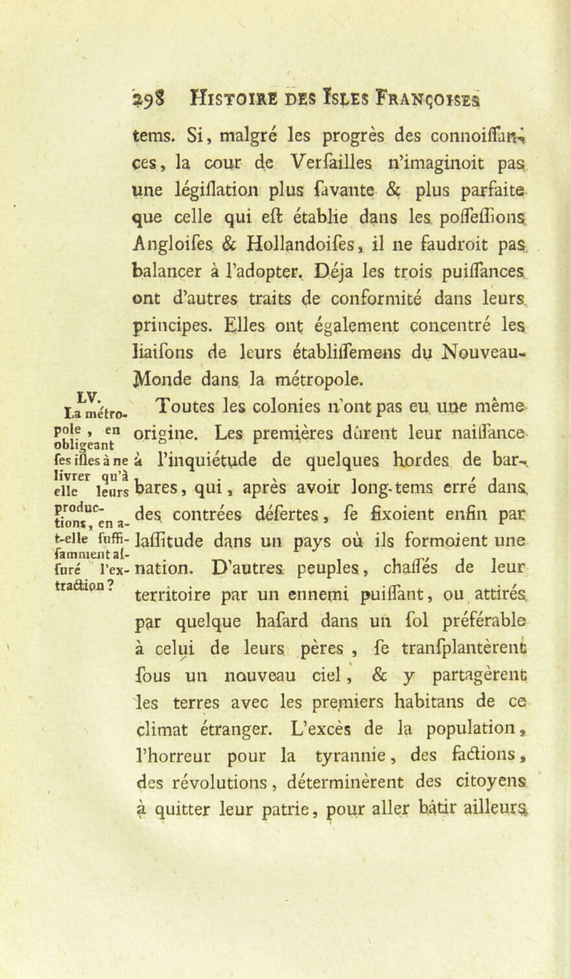 tems. Si, malgré les progrès des connoilTaR^ ces, la cour de Verfailles n’imaginoit pas une légiflation plus favante & plus parfaite que celle qui eft établie dans les, polTeffions Angloifes & Hollandoifes, il ne faudroit pas, balancer à l’adopter. Déjà les trois puiflances ont d’autres traits de conformité dans leurs. LV. La métro» pôle , en obligeant Tes ifles à ne livrer qu’à elle leurs produc- tions , en a- t-elle fuffi- fainnient al- furé l’ex- traâdon ? principes. Elles ont; également concentré les liaifons de leurs établilTeraens du Nouveau- JVIonde dans la métropole. Toutes les colonies n’ont pas eu, une même origine. Les premières durent leur naillance à l’inquiétude de quelques hordes de bar-, bares, qui, après avoir long-tems erré dans, des, contrées défertes, fe fixoient enfin par laffitude dans un pays où ils formoient une nation. D’autres peuples, chalTés de leur territoire par un ennemi puilfant, ou, attirés par quelque hafard dans un fol préférable à celui de leurs pères , fe tranfplantèrent fous un nouveau ciel, & y partagèrent ies terres avec les premiers habitans de ce climat étranger. L’excès de la population, l’horreur pour la tyrannie, des fàdions, des révolutions, déterminèrent des citoyens à quitter leur patrie, pour aller bâtir ailleurs