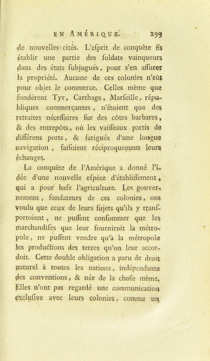 t de nouvelles' cités. L’efprit de conquête fit établir une partie des foldats vainqueur^ dans des états fubjugués, pour s’en afllirer la propriété. Aucune de ces colonies n’eût pour objet le commerce. Celles même que fondèrent Tyr, Carthage, Marfeille, répu- bliques commerçantes , n’étoient que des retraites néceflaires fur des côtes barbares, & des entrepôts, où les; vailfeaux partis de dilférens ports, & fatigués d’une longue navigation , faifoient réciproquenient leurs échanges. La conquête de l’Amérique a donné l’i- dée d’une nouvelle efpèce d’établilfement, qui a pour bafe l’agriculture. Les gouver-i nemens, fondateurs de ces colonies, ont voulu que ceiix de leurs fujets qu’ils y tranf. portoient, ne pulfent confommer que les marchandifes que leur fourniroit la métro- pole , ne puifent vendre qu’à la métropole les produdions des terres qu’on leur accor- doit. Cette double obligation a paru de droit paturel à toutes les nations, indépendante des conventions, & née de la chofe même, Elles n’ont pas regardé une communication fxçlufiye avec leurs colonies, comme up.