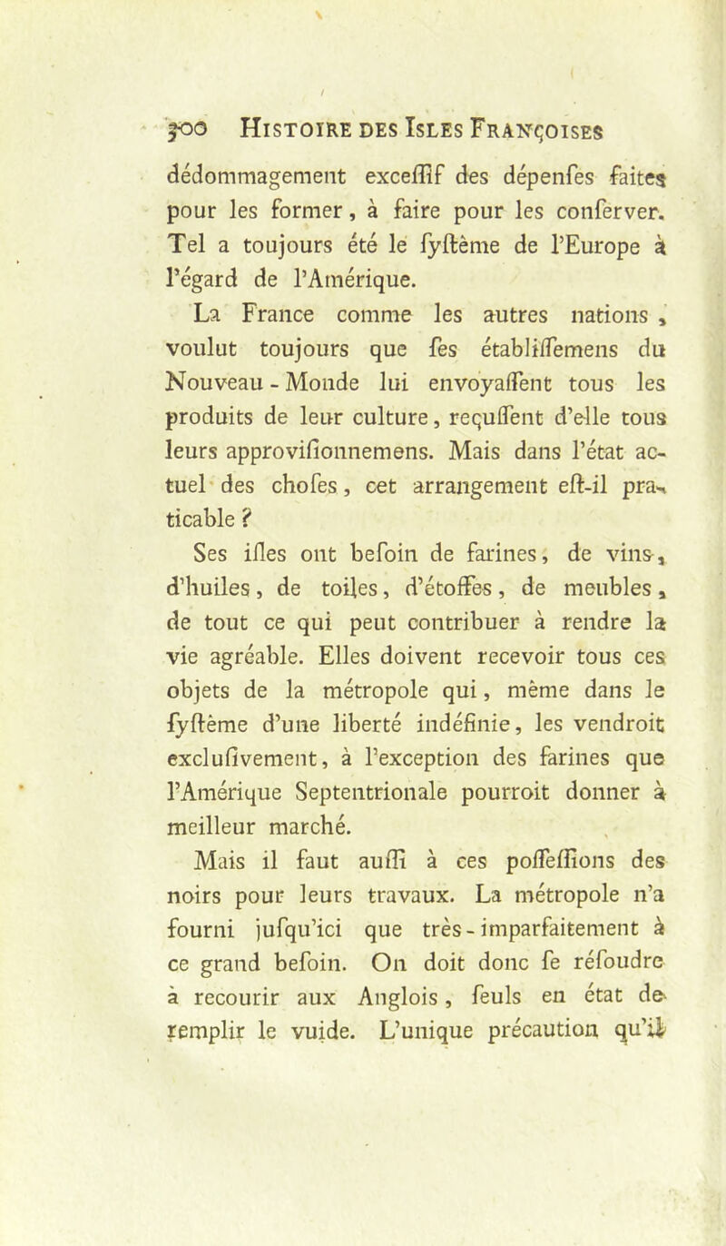 dédommagement exceffîf des dépenfes faites pour les former, à faire pour les conferver. Tel a toujours été le lyftème de l’Europe k régard de l’Amérique. La France comme les autres nations , voulut toujours que fes établiflemens du Nouveau - Monde lui envoyafTent tous les produits de leur culture, requflent d’e-lle tous leurs approvillonnemens. Mais dans l’état ac- tuel des chofes, cet arrangement eft-il pra-n ticable ? Ses ifles ont befoin de farines, de vins-, d’huiles , de toiles, d’étoffes , de meubles , de tout ce qui peut contribuer à rendre la vie agréable. Elles doivent recevoir tous ces objets de la métropole qui, même dans le fyftème d’une liberté indéfinie, les vendroit exclufivement, à l’exception des farines que l’Amérique Septentrionale pourroit donner à meilleur marché. Mais il faut aufîi à ces polfeffions des noirs pour leurs travaux. La métropole n’a fourni jufqu’ici que très-imparfaitement à ce grand befoin. On doit donc fe réfoudre à recourir aux Anglois, feuls en état dc' remplir le vuide. L’unique précaution qu’i^