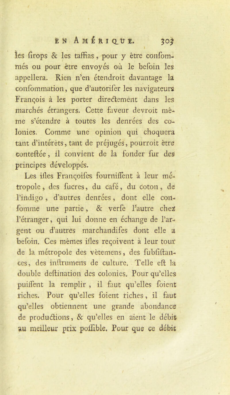 I ies firops & les taffias, pour y être confom- més ou pour être envoyés où le befoin les appellera. Rien n’en étendroit davantage la confommation, que d’autorifer les navigateurs François à les porter diredemént dans les marchés étrangers. Cette faveur devroit mê- me s’étendre à toutes les denrées des co- lonies. Comme une opinion qui choquera tant d’intérêts, tant de préjugés, pourroit être conteftée, il convient de la fonder fur des principes développés. Les illes Franqoifes fournilTent à leur mé- tropole , des fuCres, du café, du coton, de l’indigo, d’autres denrées, dont elle coii- fomme une partie, & verfe Fautre chei l’étranger, qui lui donne en échange de l’ar- gent ou d’autres marchandifes dont elle a befoin. Ces mêmes illes reçoivent à leur tout de la métropole des vêtemens, des fubfiftan- ces, des inftrumens de culture. Telle eft la double deftination des colonies. Pour qu’elles puilTent la remplir , il faut qu’elles foient riches. Pour qu’elles foient riches, il faut qu’elles obtiennent une grande abondance de produdions, & qu’elles en aient le débie au meilleur prix poffible. Pour que ce débit