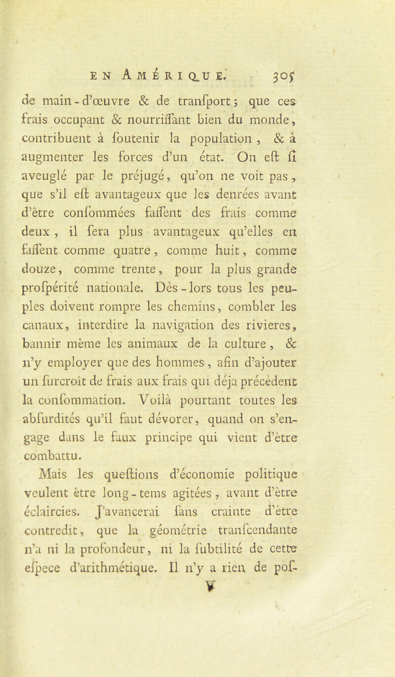 de main-d’œuvre & de tranfport; que ces frais occupant & nourriflant bien du monde, contribuent à foutenir la population , & à augmenter les forces d’un état. On eft lî aveuglé par le préjugé, qu’on ne voit pas, que s’il efl avantageux que les denrées avant d’être confommées falfent des fniis comme deux, il fera plus avantageux qu’elles en falfent comme quatre, comme huit, comme douze, comme trente, pour la plus grande profpérité nationale. Dès - lors tous les peu- ples doivent rompre les chemins, combler les canaux, interdire la navigation des rivières, bannir même les animaux de la culture , 8c n’y employer que des hommes, afin d’ajouter un furcroit de frais aux frais qui déjà précèdent la confommacion. Voilà pourtant toutes les abfurdités qu’il faut dévorer, quand on s’en- gage dans le faux principe qui vient d’être combattu. Mais les queftions d’économie politique veulent être long-tems agitées, avant d’être éclaircies. J’avancerai fans crainte d’être contredit, que la géométrie tranfeendante n’a ni la profondeur, ni la fubtilité de cette elpece d’arithmétique. Il n’y a rien de pof- V