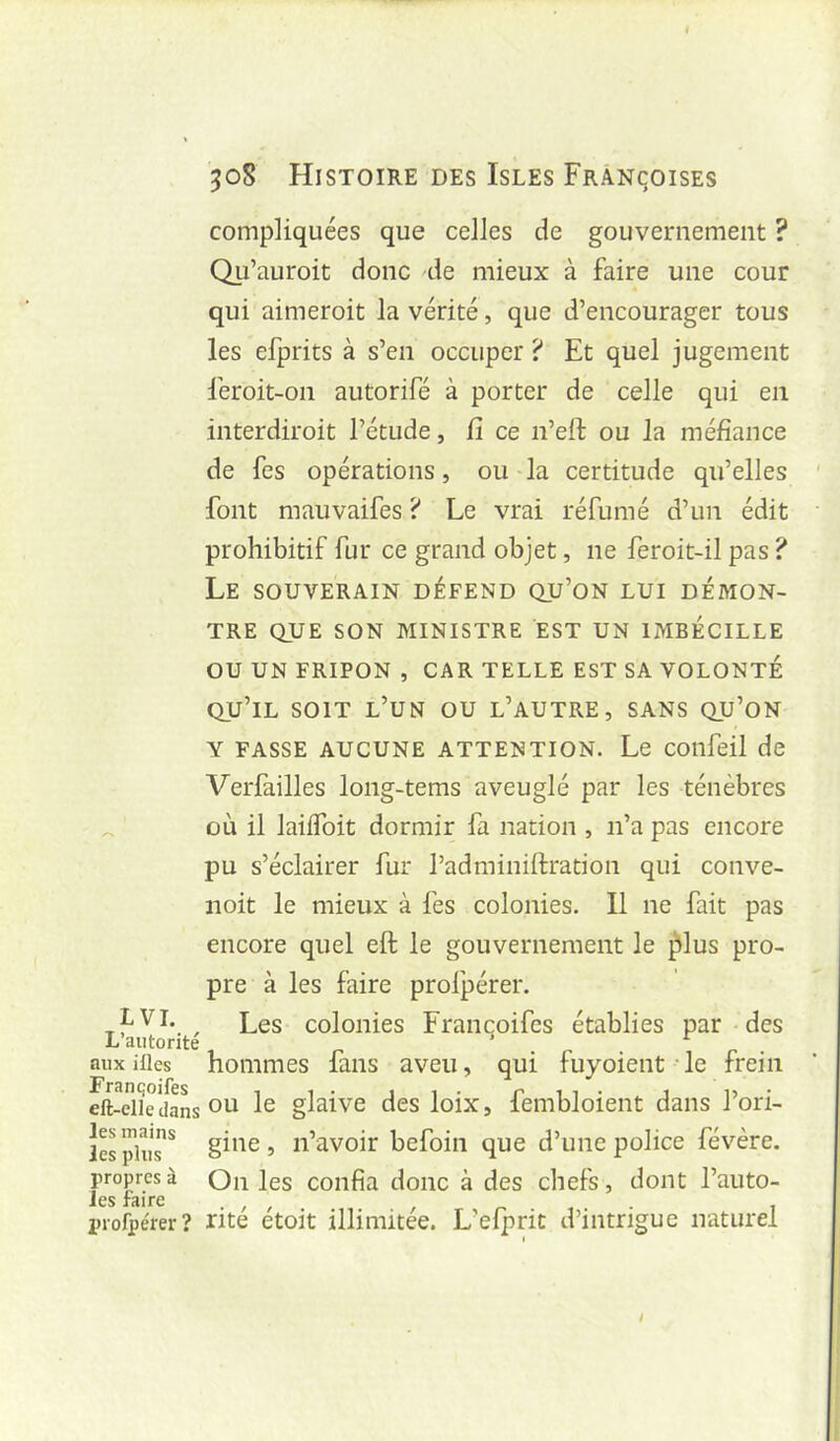 compliquées que celles de gouvernement ? Qu’auroit donc de mieux à faire une cour qui aimeroit la vérité, que d’encourager tous les efprits à s’en occuper? Et quel jugement feroit-on autorifé à porter de celle qui en interdiroit l’étude, fi ce n’eft ou la méfiance de fes opérations, ou la certitude qu’elles font mauvaifes ? Le vrai réfumé d’un édit prohibitif fur ce grand objet, ne feroit-il pas ? Le souverain défend qu’on lui démon- tre QUE SON MINISTRE EST UN IMBÉCILLE OU UN FRIPON , CAR TELLE EST SA VOLONTÉ qu’il soit l’un ou l’autre, SANS qu’on Y FASSE AUCUNE ATTENTION. Le coiifeil de Verfailles long-tems aveuglé par les ténèbres ^ où il laiffoit dormir fa nation , n’a pas encore pu s’éclairer fur l’adminiftration qui conve- noit le mieux à fes colonies. Il ne fait pas encore quel eft le gouvernement le ^lus pro- pre à les faire profpérer. , Les colonies Francoifcs établies par des aux illes hoiiimes faiis aveu, qui fuyoient -le frein dt-elîrcfaL ou glaive des loix, fembloient dans l’ori- iSpiuT^ gine, n’avoir befoin que d’une police févère. propres à Oii les confia donc à des chefs, dont l’auto- Jes faire . , , r- , • i prorpérer? rite etoit illimitée. L’efprit d’intrigue naturel