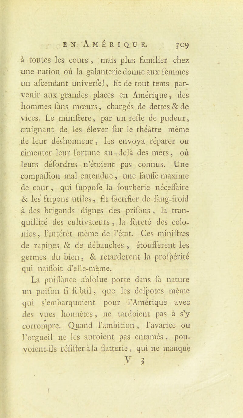 à toutes les cours , mais plus familier chez une nation où la galanterie donne aux femmes un afcendant univerfel, fît de tout tems par- venir aux grandes places en Amérique, des hommes fans mœurs, chargés de dettes & de vices. Le miniftere, par un refte de pudeur, craignant de les élever fur le théâtre même de leur déshonneur, les envoya réparer ou cimenter leur fortune au-delà des mers, où leurs défordres n’étoient pas connus. Une compaflîon mal entendue , une faulfe maxime de cour, qui fuppofe la fourberie nécelfiire & les fripons utiles, fît facrifîer de fang-froid à des brigands digne? des prifons , la tran- quillité des cultivateurs, la fureté des colo- nies , l’intérêt même de l’état. Ces miniftres de rapines & de débauches , étouffèrent les germes du bien, & retardèrent la profpérité qui naiffoit d’ellc-même. La puiffance abfoluc porte dans fa nature un poifon fi fubtil, que les defpotes même qui s’embarquoient pour l’Amérique avec des vues honnêtes, ne tardoient pas à s’y corrompre. Quand l’ambition, l’avarice ou l’orgueil ne les auroient pas entamés, pou- voient-ils réfilteràla flatterie, qui ne manque .V i I