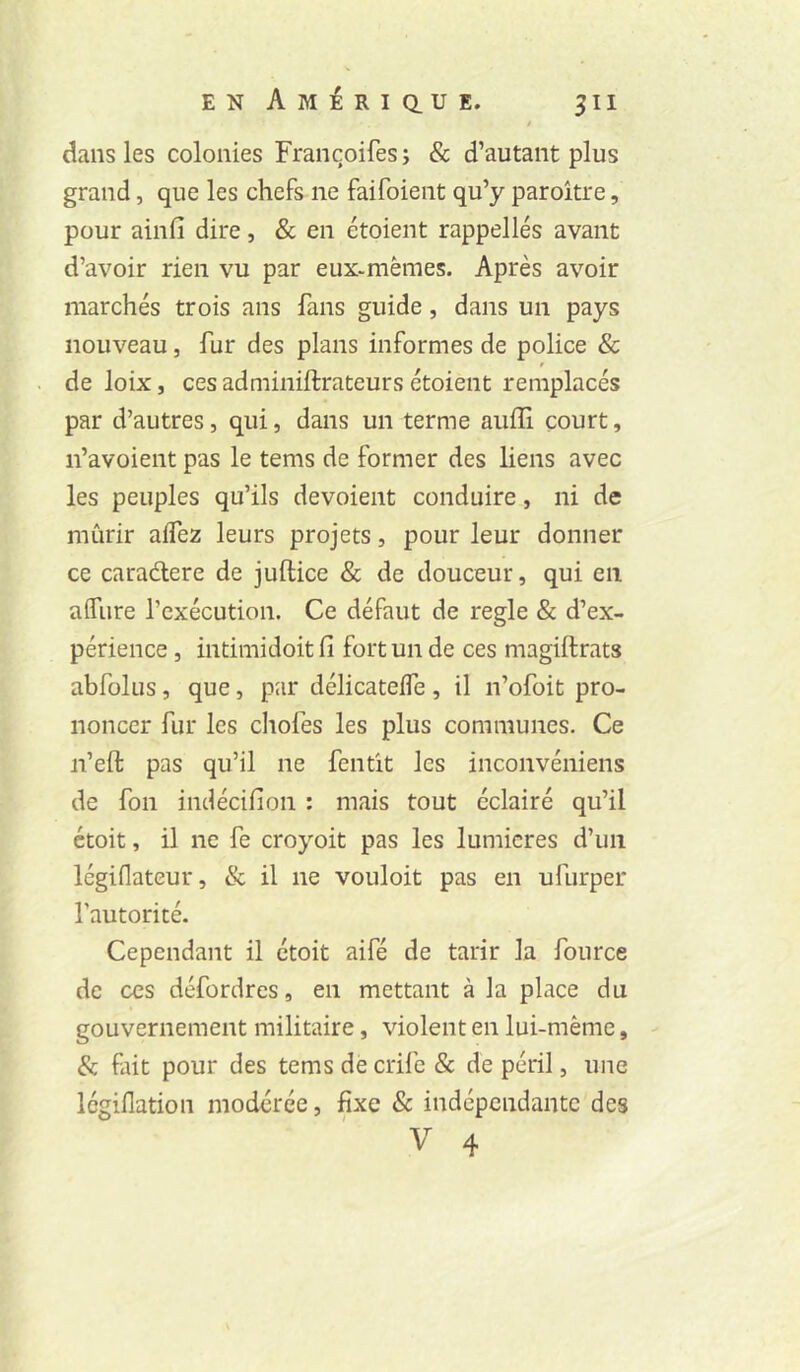 t dans les colonies Francoifes ; & d’autant plus grand, que les chefs ne faifoient qu’y paroitre, pour ainfi dire, & en étoient rappelles avant d’avoir rien vu par eux-mèmes. Après avoir marchés trois ans fans guide, dans un pays nouveau, fur des plans informes de police & de loix, ces admiiiiftrateurs étoient remplacés par d’autres, qui, dans un terme auffi court, n’avoient pas le tems de former des liens avec les peuples qu’ils dévoient conduire, ni de mûrir alfez leurs projets, pour leur donner ce caradere de juftice & de douceur, qui en aifure rexécution. Ce défaut de réglé & d’ex- périence , intimidoitfi fort un de ces magiftrats abfolus, que, par délicatelfe, il n’ofoit pro- noncer fur les choies les plus communes. Ce n’eft pas qu’il ne fentit les inconvéniens de fon indécifion ; mais tout éclairé qu’il étoit, il ne fe croyoit pas les lumières d’un légiflateur, & il ne vouloir pas en ufurper l’autorité. Cependant il étoit aifé de tarir la fource de CCS défordres, en mettant à la place du gouvernement militaire, violent en lui-même, & fait pour des tems decrife & de péril, une légiflation modérée, fixe & indépendante des V 4