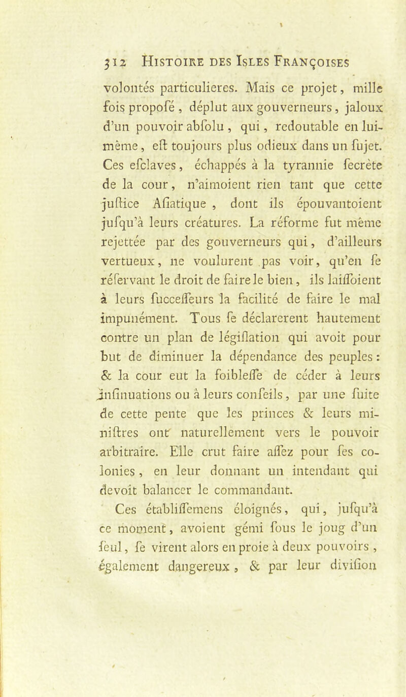 volontés particulières. Mais ce projet, mille fois propofé , déplut aux gouverneurs, jaloux d’un pouvoir abfolu , qui, redoutable en lui- mème, eft toujours plus odieux dans un fujet. Ces efclaves, échappés à la tyrannie fecrète de la cour, n’aimoient rien tant que cette juflice Afiatique , dont ils épouvantoient jufqu’à leurs créatures. La réforme fut même rejettée par des gouverneurs qui, d’ailleurs vertueux, ne voulurent pas voir, qu’en fe ré fer vaut le droit de faire le bien, ils laiflbient à leurs fuccelTeurs la facilité de faire le mal impunément. Tous fe déclarèrent hautement contre un plan de légiflation qui avoit pour but de diminuer la dépendance des peuples : & la cour eut la foible/Te de céder à leurs infînuations ou â leurs confeils, par une fuite de cette pente que les princes & leurs mi- niftres onf naturellement vers le pouvoir arbitraire. Elle crut faire alTez pour fes co- lonies , en leur donnant un intendant qui devoit balancer le commandant. Ces établiflemens éloignés, qui, jufqu’à ce moment, avoient gémi fous le joug d’un ièul, fe virent alors en proie à deux pouvoirs , également dangereux , & par leur divifion